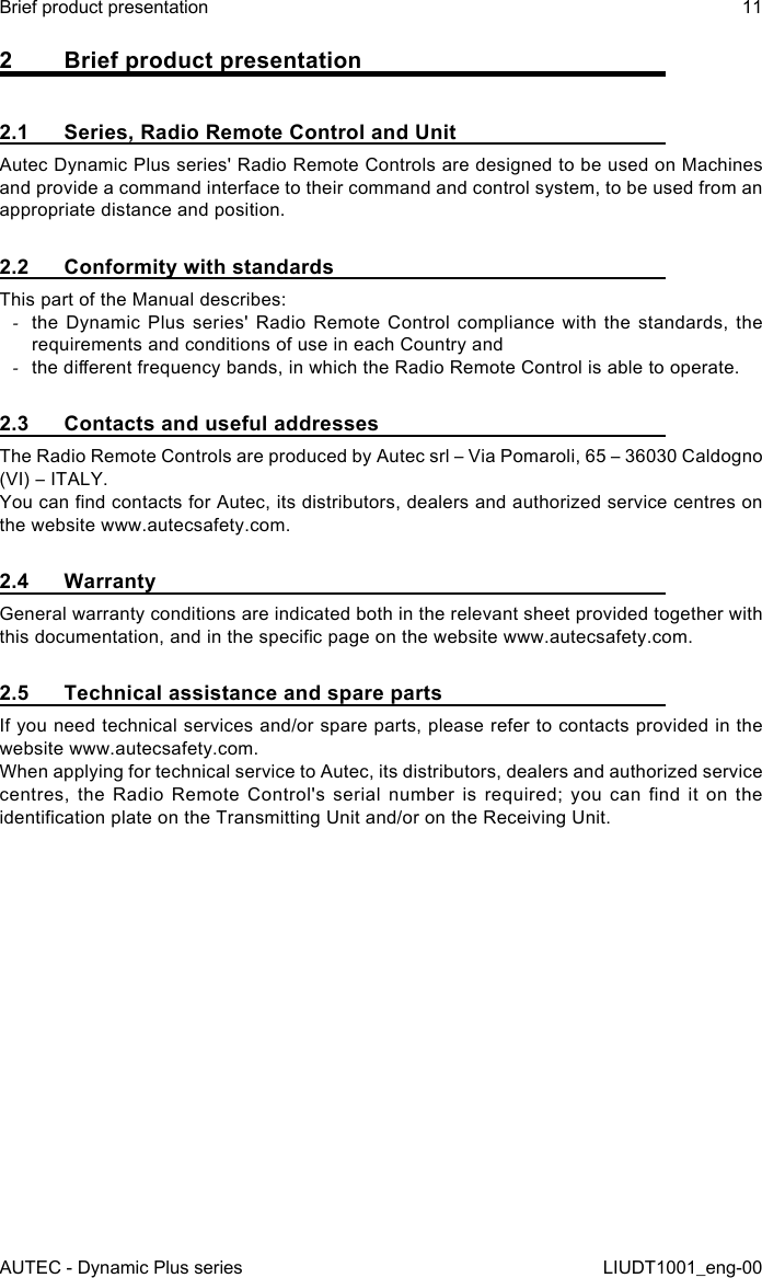 AUTEC - Dynamic Plus seriesBrief product presentation 11LIUDT1001_eng-002  Brief product presentation2.1  Series, Radio Remote Control and UnitAutec Dynamic Plus series&apos; Radio Remote Controls are designed to be used on Machines and provide a command interface to their command and control system, to be used from an appropriate distance and position.2.2  Conformity with standardsThis part of the Manual describes: -the Dynamic Plus series&apos; Radio Remote Control compliance with the standards, the requirements and conditions of use in each Country and -the dierent frequency bands, in which the Radio Remote Control is able to operate.2.3  Contacts and useful addressesThe Radio Remote Controls are produced by Autec srl – Via Pomaroli, 65 – 36030 Caldogno (VI) – ITALY.You can nd contacts for Autec, its distributors, dealers and authorized service centres on the website www.autecsafety.com.2.4 WarrantyGeneral warranty conditions are indicated both in the relevant sheet provided together with this documentation, and in the specic page on the website www.autecsafety.com.2.5  Technical assistance and spare partsIf you need technical services and/or spare parts, please refer to contacts provided in the website www.autecsafety.com.When applying for technical service to Autec, its distributors, dealers and authorized service centres,  the  Radio  Remote  Control&apos;s  serial  number  is  required;  you  can  nd  it  on  the identication plate on the Transmitting Unit and/or on the Receiving Unit.