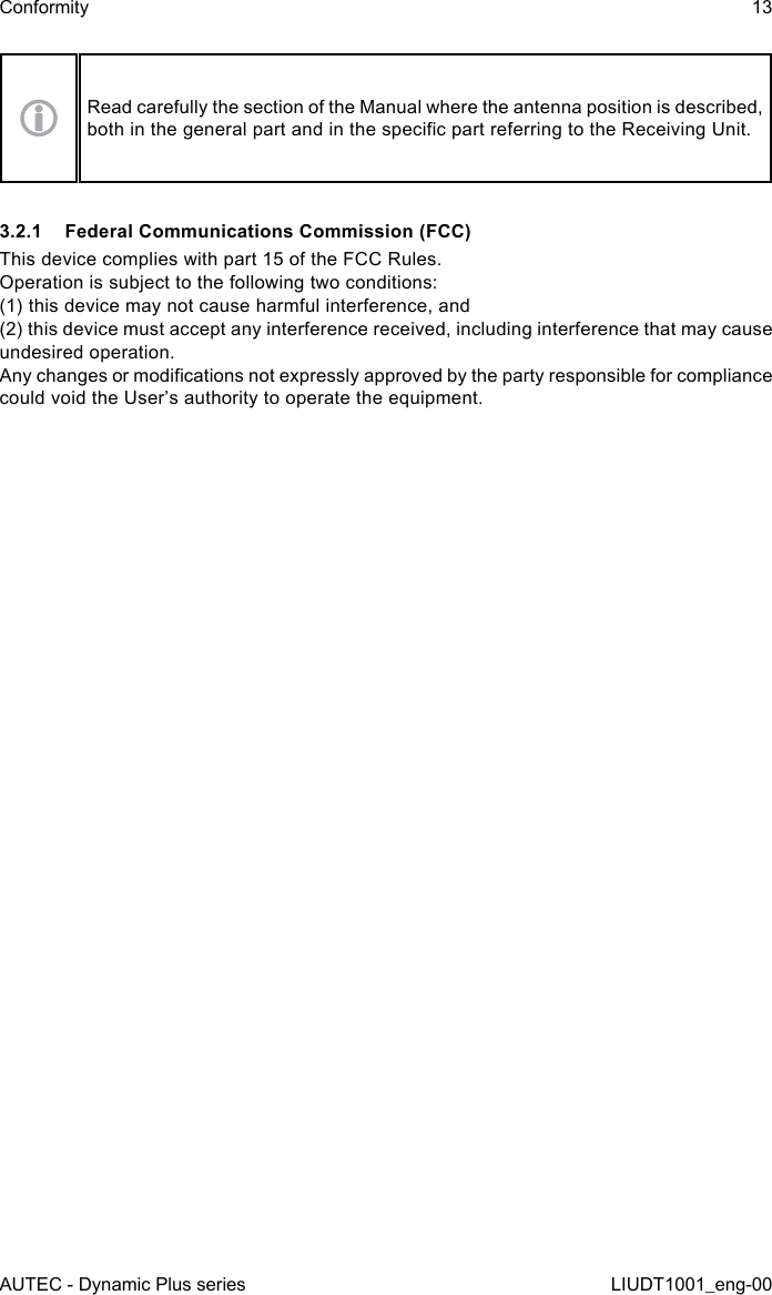 AUTEC - Dynamic Plus seriesConformity 13LIUDT1001_eng-00Read carefully the section of the Manual where the antenna position is described, both in the general part and in the specic part referring to the Receiving Unit.3.2.1  Federal Communications Commission (FCC)This device complies with part 15 of the FCC Rules.Operation is subject to the following two conditions:(1) this device may not cause harmful interference, and(2) this device must accept any interference received, including interference that may cause undesired operation.Any changes or modications not expressly approved by the party responsible for compliance could void the User’s authority to operate the equipment.