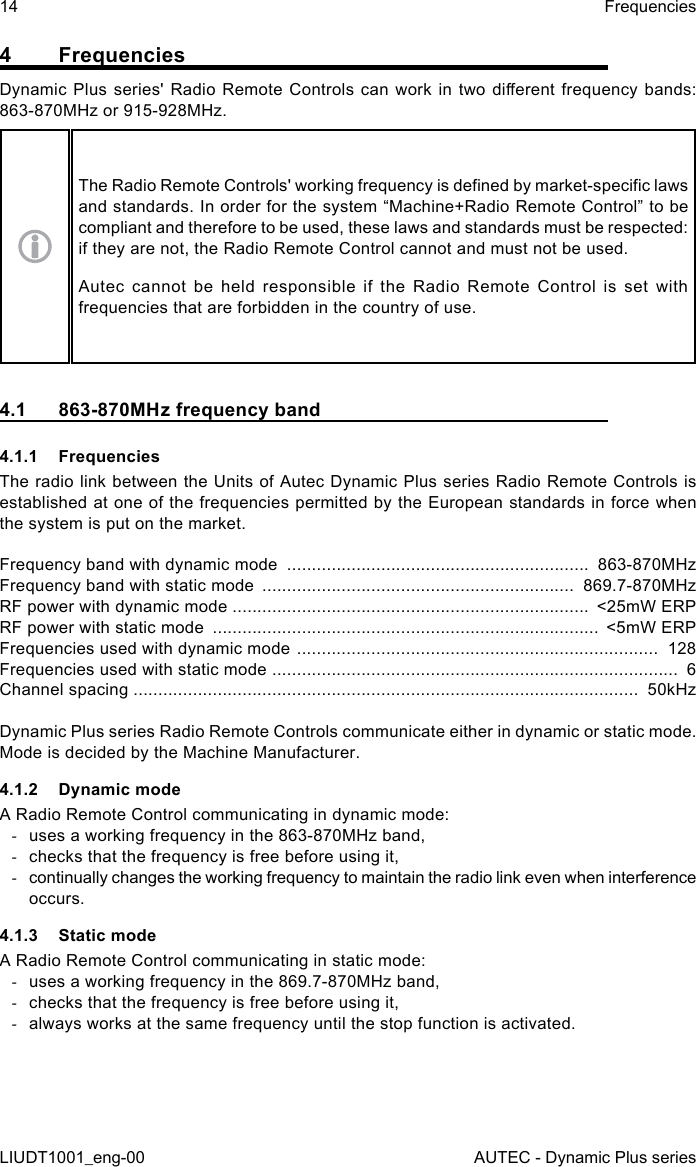 14LIUDT1001_eng-00FrequenciesAUTEC - Dynamic Plus series4 FrequenciesDynamic Plus series&apos; Radio Remote Controls can work in  two  dierent  frequency  bands: 863-870MHz or 915-928MHz.The Radio Remote Controls&apos; working frequency is dened by market-specic laws and standards. In order for the system “Machine+Radio Remote Control” to be compliant and therefore to be used, these laws and standards must be respected: if they are not, the Radio Remote Control cannot and must not be used.Autec cannot be held responsible if the Radio Remote Control is set with frequencies that are forbidden in the country of use.4.1  863-870MHz frequency band4.1.1 FrequenciesThe radio link between the Units of Autec Dynamic Plus series Radio Remote Controls is established at one of the frequencies permitted by the European standards in force when the system is put on the market.Frequency band with dynamic mode  .............................................................  863-870MHzFrequency band with static mode  ...............................................................  869.7-870MHzRF power with dynamic mode ........................................................................  &lt;25mW ERPRF power with static mode  ..............................................................................  &lt;5mW ERPFrequencies used with dynamic mode  .........................................................................  128Frequencies used with static mode  ..................................................................................  6Channel spacing ......................................................................................................  50kHzDynamic Plus series Radio Remote Controls communicate either in dynamic or static mode. Mode is decided by the Machine Manufacturer.4.1.2  Dynamic modeA Radio Remote Control communicating in dynamic mode: -uses a working frequency in the 863-870MHz band, -checks that the frequency is free before using it, -continually changes the working frequency to maintain the radio link even when interference occurs.4.1.3  Static modeA Radio Remote Control communicating in static mode: -uses a working frequency in the 869.7-870MHz band, -checks that the frequency is free before using it, -always works at the same frequency until the stop function is activated.