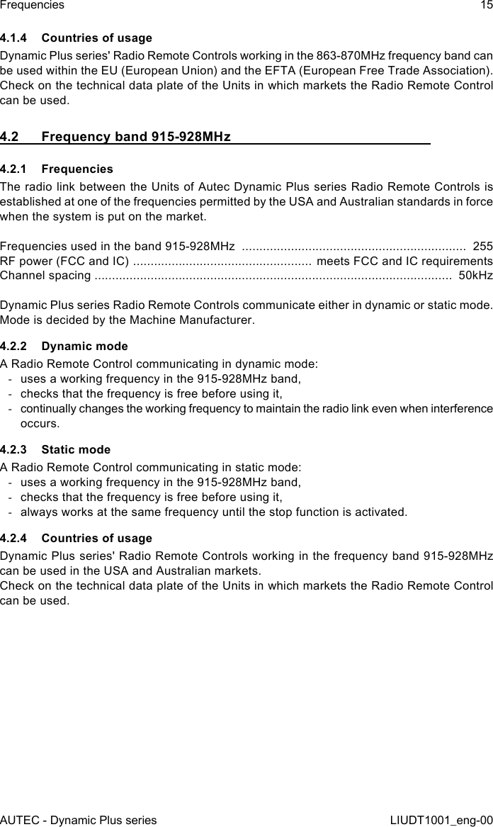 AUTEC - Dynamic Plus seriesFrequencies 15LIUDT1001_eng-004.1.4  Countries of usageDynamic Plus series&apos; Radio Remote Controls working in the 863-870MHz frequency band can be used within the EU (European Union) and the EFTA (European Free Trade Association).Check on the technical data plate of the Units in which markets the Radio Remote Control can be used.4.2  Frequency band 915-928MHz4.2.1 FrequenciesThe radio link between the Units of Autec Dynamic Plus series Radio Remote Controls is established at one of the frequencies permitted by the USA and Australian standards in force when the system is put on the market.Frequencies used in the band 915-928MHz  ................................................................  255RF power (FCC and IC)  ................................................... meets FCC and IC requirementsChannel spacing ......................................................................................................  50kHzDynamic Plus series Radio Remote Controls communicate either in dynamic or static mode. Mode is decided by the Machine Manufacturer.4.2.2  Dynamic modeA Radio Remote Control communicating in dynamic mode: -uses a working frequency in the 915-928MHz band, -checks that the frequency is free before using it, -continually changes the working frequency to maintain the radio link even when interference occurs.4.2.3  Static modeA Radio Remote Control communicating in static mode: -uses a working frequency in the 915-928MHz band, -checks that the frequency is free before using it, -always works at the same frequency until the stop function is activated.4.2.4  Countries of usageDynamic Plus series&apos; Radio Remote Controls working in the frequency band 915-928MHz can be used in the USA and Australian markets.Check on the technical data plate of the Units in which markets the Radio Remote Control can be used.