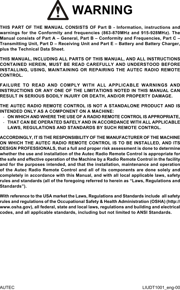 AUTEC LIUDT1001_eng-00 WARNINGTHIS PART OF THE MANUAL CONSISTS OF Part B - Information, instructions and warnings for the Conformity and frequencies (863-870MHz and 915-928MHz). The Manual consists of Part A – General, Part B – Conformity and Frequencies, Part C – Transmitting Unit, Part D – Receiving Unit and Part E – Battery and Battery Charger, plus the Technical Data Sheet.THIS MANUAL, INCLUDING ALL PARTS OF THIS MANUAL, AND ALL INSTRUCTIONS CONTAINED HEREIN, MUST BE READ CAREFULLY AND UNDERSTOOD BEFORE INSTALLING, USING, MAINTAINING OR REPAIRING THE AUTEC RADIO REMOTE CONTROL.FAILURE TO READ AND COMPLY WITH ALL APPLICABLE WARNINGS AND INSTRUCTIONS OR ANY ONE OF THE LIMITATIONS NOTED IN THIS MANUAL CAN RESULT IN SERIOUS BODILY INJURY OR DEATH, AND/OR PROPERTY DAMAGE.THE AUTEC RADIO REMOTE CONTROL IS NOT A STANDALONE PRODUCT AND IS INTENDED ONLY AS A COMPONENT ON A MACHINE: -ON WHICH AND WHERE THE USE OF A RADIO REMOTE CONTROL IS APPROPRIATE, -THAT CAN BE OPERATED SAFELY AND IN ACCORDANCE WITH ALL APPLICABLE LAWS, REGULATIONS AND STANDARDS BY SUCH REMOTE CONTROL.ACCORDINGLY, IT IS THE RESPONSIBILITY OF THE MANUFACTURER OF THE MACHINE ON WHICH THE AUTEC RADIO REMOTE CONTROL IS TO BE INSTALLED, AND ITS DESIGN PROFESSIONALS, that a full and proper risk assessment is done to determine whether the use and installation of the Autec Radio Remote Control is appropriate for the safe and eective operation of the Machine by a Radio Remote Control in the facility and for the purposes intended, and that the installation, maintenance and operation of the Autec Radio Remote Control and all of its components are done solely and completely in accordance with this Manual, and with all local applicable laws, safety rules and standards (all of the foregoing referred to herein as “Laws, Regulations and Standards”).With reference to the USA market the Laws, Regulations and Standards include  all safety rules and regulations of the Occupational Safety &amp; Health Administration (OSHA) (http://www.osha.gov), all federal, state and local laws, regulations and building and electrical codes, and all applicable standards, including but not limited to ANSI Standards.