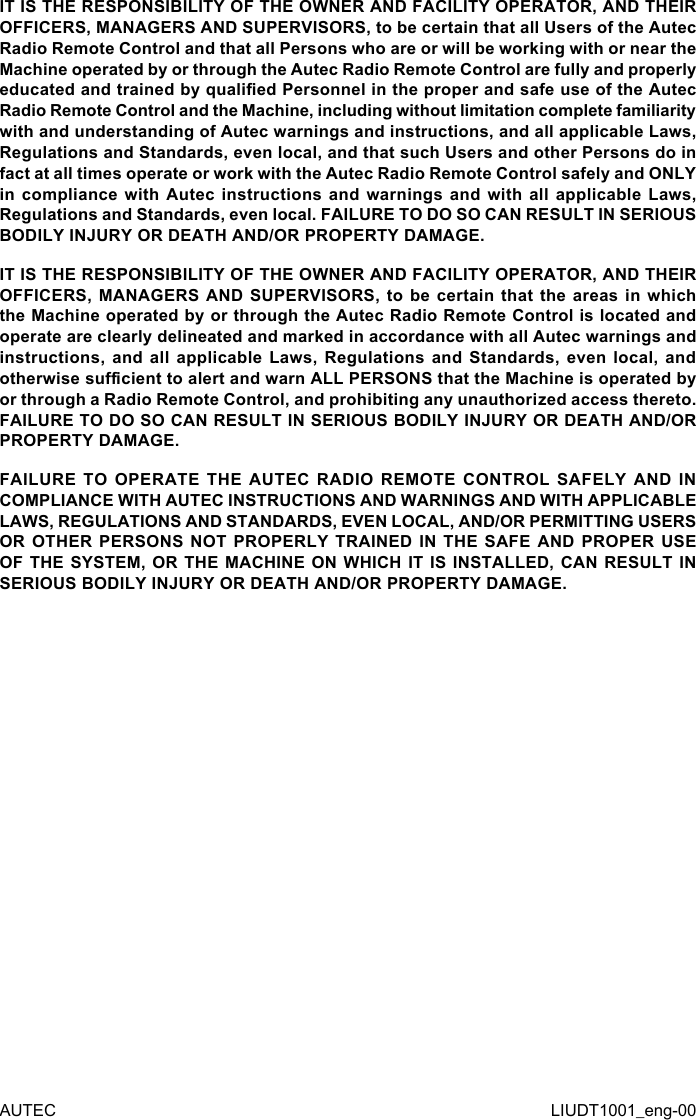 AUTEC LIUDT1001_eng-00IT IS THE RESPONSIBILITY OF THE OWNER AND FACILITY OPERATOR, AND THEIR OFFICERS, MANAGERS AND SUPERVISORS, to be certain that all Users of the Autec Radio Remote Control and that all Persons who are or will be working with or near the Machine operated by or through the Autec Radio Remote Control are fully and properly educated and trained by qualied Personnel in the proper and safe use of the Autec Radio Remote Control and the Machine, including without limitation complete familiarity with and understanding of Autec warnings and instructions, and all applicable Laws, Regulations and Standards, even local, and that such Users and other Persons do in fact at all times operate or work with the Autec Radio Remote Control safely and ONLY in compliance  with  Autec  instructions  and warnings  and  with  all  applicable Laws, Regulations and Standards, even local. FAILURE TO DO SO CAN RESULT IN SERIOUS BODILY INJURY OR DEATH AND/OR PROPERTY DAMAGE.IT IS THE RESPONSIBILITY OF THE OWNER AND FACILITY OPERATOR, AND THEIR OFFICERS, MANAGERS AND  SUPERVISORS,  to  be  certain  that  the areas in  which the Machine operated by or through the Autec Radio Remote Control is located and operate are clearly delineated and marked in accordance with all Autec warnings and instructions, and  all  applicable  Laws, Regulations  and  Standards,  even  local, and otherwise sucient to alert and warn ALL PERSONS that the Machine is operated by or through a Radio Remote Control, and prohibiting any unauthorized access thereto. FAILURE TO DO SO CAN RESULT IN SERIOUS BODILY INJURY OR DEATH AND/OR PROPERTY DAMAGE.FAILURE TO OPERATE THE AUTEC RADIO REMOTE CONTROL SAFELY AND IN COMPLIANCE WITH AUTEC INSTRUCTIONS AND WARNINGS AND WITH APPLICABLE LAWS, REGULATIONS AND STANDARDS, EVEN LOCAL, AND/OR PERMITTING USERS OR OTHER PERSONS NOT PROPERLY TRAINED IN THE SAFE AND PROPER USE OF THE SYSTEM, OR THE MACHINE ON WHICH IT IS INSTALLED, CAN RESULT IN SERIOUS BODILY INJURY OR DEATH AND/OR PROPERTY DAMAGE.