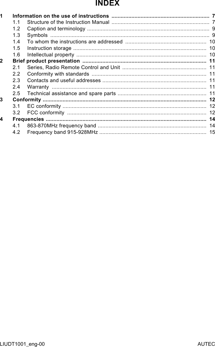 LIUDT1001_eng-00 AUTECINDEX1  Information on the use of instructions  ................................................................  71.1  Structure of the Instruction Manual  ................................................................  71.2  Caption and terminology  ................................................................................  91.3  Symbols  ........................................................................................................  91.4  To whom the instructions are addressed  .....................................................  101.5  Instruction storage  .......................................................................................  101.6  Intellectual property  .....................................................................................  102  Brief product presentation  .................................................................................  112.1  Series, Radio Remote Control and Unit  .......................................................  112.2  Conformity with standards  ...........................................................................  112.3  Contacts and useful addresses  ....................................................................  112.4  Warranty  .....................................................................................................  112.5  Technical assistance and spare parts  ..........................................................  113  Conformity  ...........................................................................................................  123.1  EC conformity  ..............................................................................................  123.2  FCC conformity  ...........................................................................................  124  Frequencies  .........................................................................................................  144.1  863-870MHz frequency band  .......................................................................  144.2  Frequency band 915-928MHz ......................................................................  15