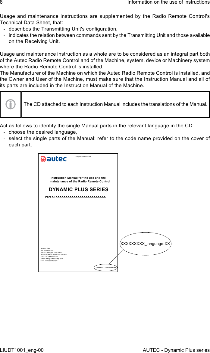 8LIUDT1001_eng-00Information on the use of instructionsAUTEC - Dynamic Plus seriesUsage and maintenance instructions are supplemented by the Radio Remote Control&apos;s Technical Data Sheet, that: -describes the Transmitting Unit&apos;s conguration, -indicates the relation between commands sent by the Transmitting Unit and those available on the Receiving Unit.Usage and maintenance instruction as a whole are to be considered as an integral part both of the Autec Radio Remote Control and of the Machine, system, device or Machinery system where the Radio Remote Control is installed.The Manufacturer of the Machine on which the Autec Radio Remote Control is installed, and the Owner and User of the Machine, must make sure that the Instruction Manual and all of its parts are included in the Instruction Manual of the Machine.The CD attached to each Instruction Manual includes the translations of the Manual.Act as follows to identify the single Manual parts in the relevant language in the CD: -choose the desired language, -select the single parts of the Manual: refer to the code name provided on the cover of each part.Original instructionsInstruction Manual for the use and the maintenance of the Radio Remote ControlDYNAMIC PLUS SERIESPart X: XXXXXXXXXXXXXXXXXXXXXXXXXAUTEC SRLVia Pomaroli, 6536030 Caldogno (VI), ITALYPhone number: +39 0444 901000Fax: +39 0444 901011Email: info@autecsafety.comwww.autecsafety.comXXXXXXXXX_language-XXXXXXXXXXX_language-XX