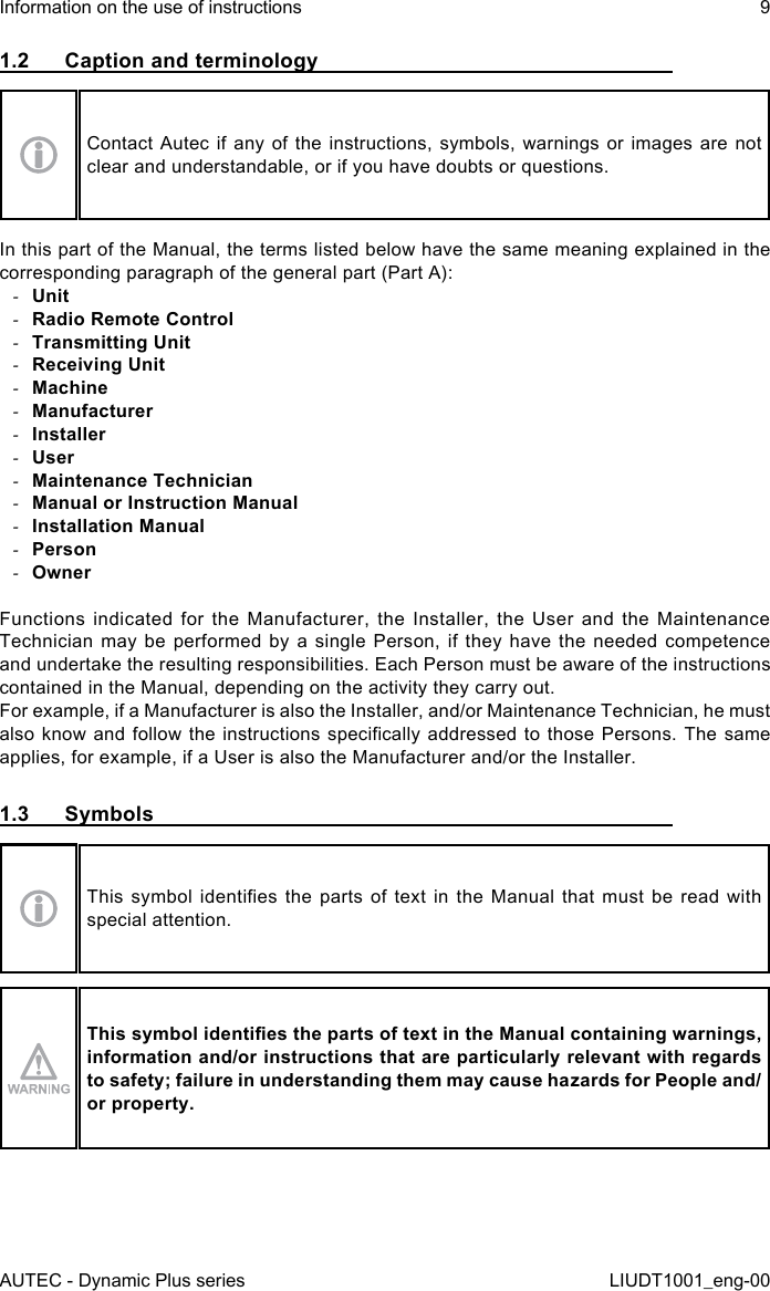 AUTEC - Dynamic Plus seriesInformation on the use of instructions 9LIUDT1001_eng-001.2  Caption and terminologyContact Autec if any of the instructions, symbols, warnings or images are not clear and understandable, or if you have doubts or questions.In this part of the Manual, the terms listed below have the same meaning explained in the corresponding paragraph of the general part (Part A): -Unit -Radio Remote Control -Transmitting Unit -Receiving Unit -Machine -Manufacturer -Installer -User -Maintenance Technician -Manual or Instruction Manual -Installation Manual -Person -OwnerFunctions indicated for the Manufacturer, the Installer, the User and the Maintenance Technician may be performed by a single Person, if they have the needed competence and undertake the resulting responsibilities. Each Person must be aware of the instructions contained in the Manual, depending on the activity they carry out.For example, if a Manufacturer is also the Installer, and/or Maintenance Technician, he must also know and follow  the  instructions  specically  addressed to those Persons. The  same applies, for example, if a User is also the Manufacturer and/or the Installer.1.3  SymbolsThis  symbol  identies  the  parts of  text  in  the Manual  that  must  be read  with special attention.This symbol identies the parts of text in the Manual containing warnings, information and/or instructions that are particularly relevant with regards to safety; failure in understanding them may cause hazards for People and/or property.