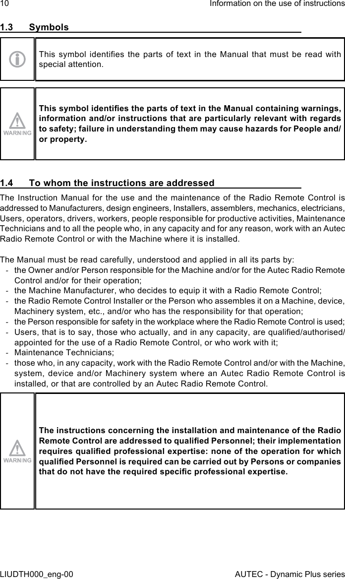 10LIUDTH000_eng-00Information on the use of instructionsAUTEC - Dynamic Plus series1.3  SymbolsThis  symbol  identies  the  parts of  text  in  the Manual  that  must  be read  with special attention.This symbol identies the parts of text in the Manual containing warnings, information and/or instructions that are particularly relevant with regards to safety; failure in understanding them may cause hazards for People and/or property.1.4  To whom the instructions are addressedThe Instruction Manual for the use and the maintenance of the Radio Remote Control is addressed to Manufacturers, design engineers, Installers, assemblers, mechanics, electricians, Users, operators, drivers, workers, people responsible for productive activities, Maintenance Technicians and to all the people who, in any capacity and for any reason, work with an Autec Radio Remote Control or with the Machine where it is installed.The Manual must be read carefully, understood and applied in all its parts by: -the Owner and/or Person responsible for the Machine and/or for the Autec Radio Remote Control and/or for their operation; -the Machine Manufacturer, who decides to equip it with a Radio Remote Control; -the Radio Remote Control Installer or the Person who assembles it on a Machine, device, Machinery system, etc., and/or who has the responsibility for that operation; -the Person responsible for safety in the workplace where the Radio Remote Control is used; -Users, that is to say, those who actually, and in any capacity, are qualied/authorised/appointed for the use of a Radio Remote Control, or who work with it; -Maintenance Technicians; -those who, in any capacity, work with the Radio Remote Control and/or with the Machine, system, device and/or Machinery system where an Autec Radio Remote Control is installed, or that are controlled by an Autec Radio Remote Control.The instructions concerning the installation and maintenance of the Radio Remote Control are addressed to qualied Personnel; their implementation requires qualied professional expertise: none of the operation for which qualied Personnel is required can be carried out by Persons or companies that do not have the required specic professional expertise.