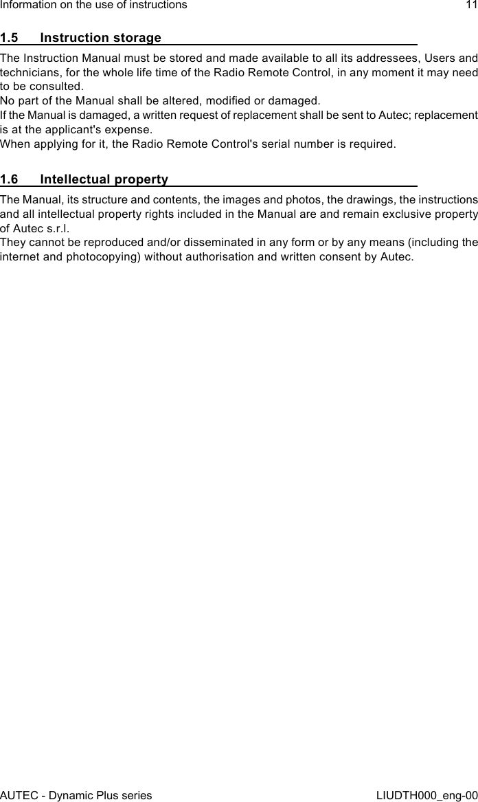 AUTEC - Dynamic Plus seriesInformation on the use of instructions 11LIUDTH000_eng-001.5  Instruction storageThe Instruction Manual must be stored and made available to all its addressees, Users and technicians, for the whole life time of the Radio Remote Control, in any moment it may need to be consulted.No part of the Manual shall be altered, modied or damaged.If the Manual is damaged, a written request of replacement shall be sent to Autec; replacement is at the applicant&apos;s expense.When applying for it, the Radio Remote Control&apos;s serial number is required.1.6  Intellectual propertyThe Manual, its structure and contents, the images and photos, the drawings, the instructions and all intellectual property rights included in the Manual are and remain exclusive property of Autec s.r.l.They cannot be reproduced and/or disseminated in any form or by any means (including the internet and photocopying) without authorisation and written consent by Autec.