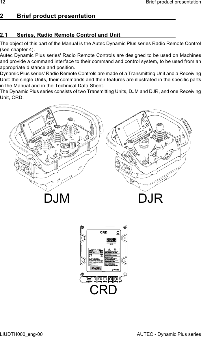 12LIUDTH000_eng-00Brief product presentationAUTEC - Dynamic Plus series2  Brief product presentation2.1  Series, Radio Remote Control and UnitThe object of this part of the Manual is the Autec Dynamic Plus series Radio Remote Control (see chapter 4).Autec Dynamic Plus series&apos; Radio Remote Controls are designed to be used on Machines and provide a command interface to their command and control system, to be used from an appropriate distance and position.Dynamic Plus series&apos; Radio Remote Controls are made of a Transmitting Unit and a Receiving Unit: the single Units, their commands and their features are illustrated in the specic parts in the Manual and in the Technical Data Sheet.The Dynamic Plus series consists of two Transmitting Units, DJM and DJR, and one Receiving Unit, CRD.DJM DJRCRD