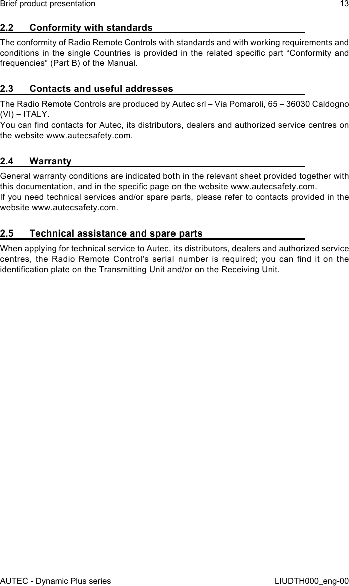 AUTEC - Dynamic Plus seriesBrief product presentation 13LIUDTH000_eng-002.2  Conformity with standardsThe conformity of Radio Remote Controls with standards and with working requirements and conditions in the single Countries is provided in the related specic part “Conformity and frequencies” (Part B) of the Manual.2.3  Contacts and useful addressesThe Radio Remote Controls are produced by Autec srl – Via Pomaroli, 65 – 36030 Caldogno (VI) – ITALY.You can nd contacts for Autec, its distributors, dealers and authorized service centres on the website www.autecsafety.com.2.4 WarrantyGeneral warranty conditions are indicated both in the relevant sheet provided together with this documentation, and in the specic page on the website www.autecsafety.com.If you need technical services and/or spare parts, please refer to contacts provided in the website www.autecsafety.com.2.5  Technical assistance and spare partsWhen applying for technical service to Autec, its distributors, dealers and authorized service centres,  the  Radio  Remote  Control&apos;s  serial  number  is  required;  you  can  nd  it  on  the identication plate on the Transmitting Unit and/or on the Receiving Unit.