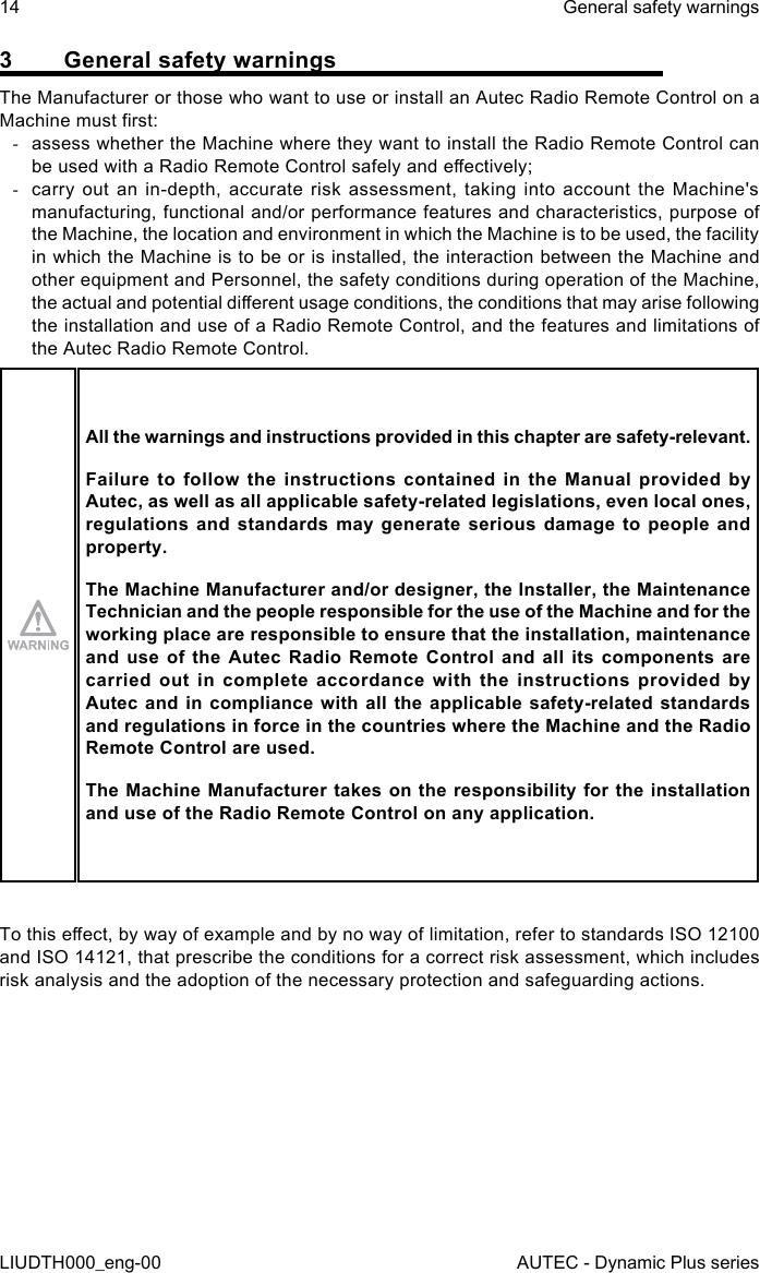 14LIUDTH000_eng-00General safety warningsAUTEC - Dynamic Plus series3  General safety warningsThe Manufacturer or those who want to use or install an Autec Radio Remote Control on a Machine must rst: -assess whether the Machine where they want to install the Radio Remote Control can be used with a Radio Remote Control safely and eectively; -carry out an in-depth, accurate risk assessment, taking into account the Machine&apos;s manufacturing, functional and/or performance features and characteristics, purpose of the Machine, the location and environment in which the Machine is to be used, the facility in which the Machine is to be or is installed, the interaction between the Machine and other equipment and Personnel, the safety conditions during operation of the Machine, the actual and potential dierent usage conditions, the conditions that may arise following the installation and use of a Radio Remote Control, and the features and limitations of the Autec Radio Remote Control.All the warnings and instructions provided in this chapter are safety-relevant.Failure  to  follow  the  instructions  contained  in  the  Manual  provided  by Autec, as well as all applicable safety-related legislations, even local ones, regulations and standards may generate serious damage to people and property.The Machine Manufacturer and/or designer, the Installer, the Maintenance Technician and the people responsible for the use of the Machine and for the working place are responsible to ensure that the installation, maintenance and use of the Autec Radio Remote Control and all its components are carried  out  in  complete  accordance  with  the  instructions  provided  by Autec and in compliance  with  all  the  applicable  safety-related  standards and regulations in force in the countries where the Machine and the Radio Remote Control are used.The Machine Manufacturer takes on the responsibility for the installation and use of the Radio Remote Control on any application.To this eect, by way of example and by no way of limitation, refer to standards ISO 12100 and ISO 14121, that prescribe the conditions for a correct risk assessment, which includes risk analysis and the adoption of the necessary protection and safeguarding actions.