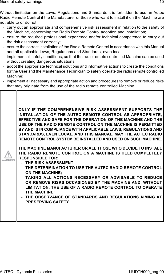 AUTEC - Dynamic Plus seriesGeneral safety warnings 15LIUDTH000_eng-00Without limitation on the Laws, Regulations and Standards it is forbidden to use an Autec Radio Remote Control if the Manufacturer or those who want to install it on the Machine are not able to or do not: -carry out an appropriate and comprehensive risk assessment in relation to the safety of the Machine, concerning the Radio Remote Control adoption and installation; -ensure the required professional experience and/or technical competence to carry out the risk assessment correctly; -ensure the correct installation of the Radio Remote Control in accordance with this Manual and all applicable Laws, Regulations and Standards, even local; -implement all safety conditions, so that the radio remote controlled Machine can be used without creating dangerous situations; -adopt the appropriate technical solutions and informative actions to create the conditions for the User and the Maintenance Technician to safely operate the radio remote controlled Machine; -implement all necessary and appropriate action and procedures to remove or reduce risks that may originate from the use of the radio remote controlled MachineONLY IF THE COMPREHENSIVE RISK ASSESSMENT SUPPORTS THE INSTALLATION OF THE AUTEC REMOTE CONTROL AS APPROPRIATE, EFFECTIVE AND SAFE FOR THE OPERATION OF THE MACHINE AND THE USE OF THE RADIO REMOTE CONTROL ON THE MACHINE IS PERMITTED BY AND IS IN COMPLIANCE WITH APPLICABLE LAWS, REGULATIONS AND STANDARDS, EVEN LOCAL, AND THIS MANUAL, MAY THE AUTEC RADIO REMOTE CONTROL SYSTEM BE INSTALLED AND USED ON SUCH MACHINE.THE MACHINE MANUFACTURER OR ALL THOSE WHO DECIDE TO INSTALL THE RADIO REMOTE CONTROL ON A MACHINE IS HELD COMPLETELY RESPONSIBLE FOR: -THE RISK ASSESSMENT; -THE DETERMINATION TO USE THE AUTEC RADIO REMOTE CONTROL ON THE MACHINE; -TAKING ALL ACTIONS NECESSARY OR ADVISABLE TO REDUCE OR REMOVE RISKS OCCASIONED BY THE MACHINE AND, WITHOUT LIMITATION, THE USE OF A RADIO REMOTE CONTROL TO OPERATE THE MACHINE; -THE OBSERVANCE OF STANDARDS AND REGULATIONS AIMING AT PRESERVING SAFETY.