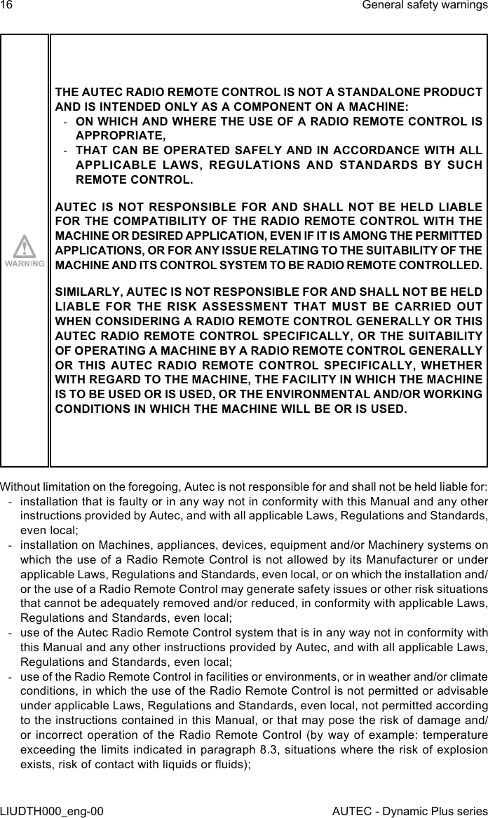 16LIUDTH000_eng-00General safety warningsAUTEC - Dynamic Plus seriesTHE AUTEC RADIO REMOTE CONTROL IS NOT A STANDALONE PRODUCT AND IS INTENDED ONLY AS A COMPONENT ON A MACHINE: -ON WHICH AND WHERE THE USE OF A RADIO REMOTE CONTROL IS APPROPRIATE, -THAT CAN BE OPERATED SAFELY AND IN ACCORDANCE WITH ALL APPLICABLE LAWS, REGULATIONS AND STANDARDS BY SUCH REMOTE CONTROL.AUTEC IS NOT RESPONSIBLE FOR AND SHALL NOT BE HELD LIABLE FOR THE COMPATIBILITY OF THE RADIO REMOTE CONTROL WITH THE MACHINE OR DESIRED APPLICATION, EVEN IF IT IS AMONG THE PERMITTED APPLICATIONS, OR FOR ANY ISSUE RELATING TO THE SUITABILITY OF THE MACHINE AND ITS CONTROL SYSTEM TO BE RADIO REMOTE CONTROLLED.SIMILARLY, AUTEC IS NOT RESPONSIBLE FOR AND SHALL NOT BE HELD LIABLE FOR THE RISK ASSESSMENT THAT MUST BE CARRIED OUT WHEN CONSIDERING A RADIO REMOTE CONTROL GENERALLY OR THIS AUTEC RADIO REMOTE CONTROL SPECIFICALLY, OR THE SUITABILITY OF OPERATING A MACHINE BY A RADIO REMOTE CONTROL GENERALLY OR THIS AUTEC RADIO REMOTE CONTROL SPECIFICALLY, WHETHER WITH REGARD TO THE MACHINE, THE FACILITY IN WHICH THE MACHINE IS TO BE USED OR IS USED, OR THE ENVIRONMENTAL AND/OR WORKING CONDITIONS IN WHICH THE MACHINE WILL BE OR IS USED.Without limitation on the foregoing, Autec is not responsible for and shall not be held liable for: -installation that is faulty or in any way not in conformity with this Manual and any other instructions provided by Autec, and with all applicable Laws, Regulations and Standards, even local; -installation on Machines, appliances, devices, equipment and/or Machinery systems on which the use of a Radio Remote Control is not allowed by its Manufacturer or under applicable Laws, Regulations and Standards, even local, or on which the installation and/or the use of a Radio Remote Control may generate safety issues or other risk situations that cannot be adequately removed and/or reduced, in conformity with applicable Laws, Regulations and Standards, even local; -use of the Autec Radio Remote Control system that is in any way not in conformity with this Manual and any other instructions provided by Autec, and with all applicable Laws, Regulations and Standards, even local; -use of the Radio Remote Control in facilities or environments, or in weather and/or climate conditions, in which the use of the Radio Remote Control is not permitted or advisable under applicable Laws, Regulations and Standards, even local, not permitted according to the instructions contained in this Manual, or that may pose the risk of damage and/or incorrect operation of the Radio Remote Control (by way of example: temperature exceeding the limits indicated in paragraph 8.3, situations where the risk of explosion exists, risk of contact with liquids or uids);