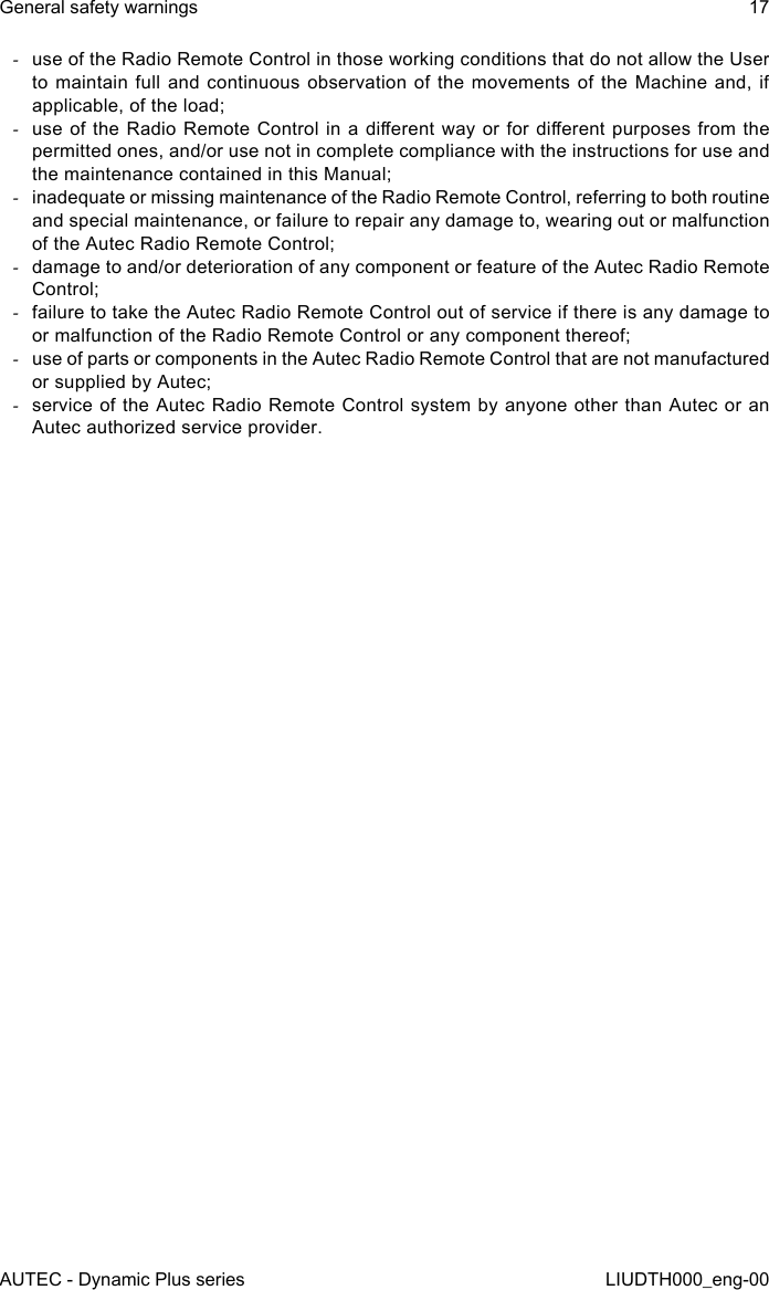 AUTEC - Dynamic Plus seriesGeneral safety warnings 17LIUDTH000_eng-00 -use of the Radio Remote Control in those working conditions that do not allow the User to maintain full and continuous observation of the movements of the Machine and, if applicable, of the load; -use of  the Radio Remote Control  in a dierent  way or for dierent  purposes from the permitted ones, and/or use not in complete compliance with the instructions for use and the maintenance contained in this Manual; -inadequate or missing maintenance of the Radio Remote Control, referring to both routine and special maintenance, or failure to repair any damage to, wearing out or malfunction of the Autec Radio Remote Control; -damage to and/or deterioration of any component or feature of the Autec Radio Remote Control; -failure to take the Autec Radio Remote Control out of service if there is any damage to or malfunction of the Radio Remote Control or any component thereof; -use of parts or components in the Autec Radio Remote Control that are not manufactured or supplied by Autec; -service of the Autec Radio Remote Control system by anyone other than Autec or an Autec authorized service provider.