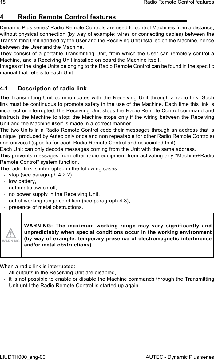18LIUDTH000_eng-00Radio Remote Control featuresAUTEC - Dynamic Plus series4  Radio Remote Control featuresDynamic Plus series&apos; Radio Remote Controls are used to control Machines from a distance, without physical connection (by way of example: wires or connecting cables) between the Transmitting Unit handled by the User and the Receiving Unit installed on the Machine, hence between the User and the Machine.They consist of a portable Transmitting Unit, from which the User can remotely control a Machine, and a Receiving Unit installed on board the Machine itself.Images of the single Units belonging to the Radio Remote Control can be found in the specic manual that refers to each Unit.4.1  Description of radio linkThe Transmitting Unit communicates with the Receiving Unit through a radio link. Such link must be continuous to promote safety in the use of the Machine. Each time this link is incorrect or interrupted, the Receiving Unit stops the Radio Remote Control command and instructs the Machine to stop: the Machine stops only if the wiring between the Receiving Unit and the Machine itself is made in a correct manner.The two Units in a Radio Remote Control code their messages through an address that is unique (produced by Autec only once and non repeatable for other Radio Remote Controls) and univocal (specic for each Radio Remote Control and associated to it).Each Unit can only decode messages coming from the Unit with the same address.This prevents messages from other radio equipment from activating any &quot;Machine+Radio Remote Control&quot; system function.The radio link is interrupted in the following cases: -stop (see paragraph 4.2.2), -low battery, -automatic switch o, -no power supply in the Receiving Unit, -out of working range condition (see paragraph 4.3), -presence of metal obstructions.WARNING:  The  maximum  working  range  may  vary  significantly  and unpredictably when special conditions occur in the working environment (by way of example:  temporary  presence  of  electromagnetic  interference and/or metal obstructions).When a radio link is interrupted: -all outputs in the Receiving Unit are disabled, -it is not possible to enable or disable the Machine commands through the Transmitting Unit until the Radio Remote Control is started up again.