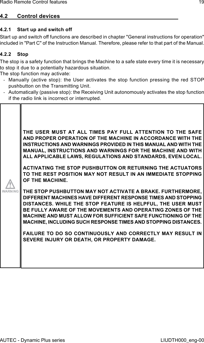 AUTEC - Dynamic Plus seriesRadio Remote Control features 19LIUDTH000_eng-004.2  Control devices4.2.1  Start up and switch oStart up and switch o functions are described in chapter &quot;General instructions for operation&quot; included in &quot;Part C&quot; of the Instruction Manual. Therefore, please refer to that part of the Manual.4.2.2 StopThe stop is a safety function that brings the Machine to a safe state every time it is necessary to stop it due to a potentially hazardous situation.The stop function may activate: -Manually (active stop): the User activates the stop function pressing the red STOP pushbutton on the Transmitting Unit. -Automatically (passive stop): the Receiving Unit autonomously activates the stop function if the radio link is incorrect or interrupted.THE USER MUST AT ALL TIMES PAY FULL ATTENTION TO THE SAFE AND PROPER OPERATION OF THE MACHINE IN ACCORDANCE WITH THE INSTRUCTIONS AND WARNINGS PROVIDED IN THIS MANUAL AND WITH THE MANUAL, INSTRUCTIONS AND WARNINGS FOR THE MACHINE AND WITH ALL APPLICABLE LAWS, REGULATIONS AND STANDARDS, EVEN LOCAL.ACTIVATING THE STOP PUSHBUTTON OR RETURNING THE ACTUATORS TO THE REST POSITION MAY NOT RESULT IN AN IMMEDIATE STOPPING OF THE MACHINE.THE STOP PUSHBUTTON MAY NOT ACTIVATE A BRAKE. FURTHERMORE, DIFFERENT MACHINES HAVE DIFFERENT RESPONSE TIMES AND STOPPING DISTANCES. WHILE THE STOP FEATURE IS HELPFUL, THE USER MUST BE FULLY AWARE OF THE MOVEMENTS AND OPERATING ZONES OF THE MACHINE AND MUST ALLOW FOR SUFFICIENT SAFE FUNCTIONING OF THE MACHINE, INCLUDING SUCH RESPONSE TIMES AND STOPPING DISTANCES.FAILURE TO DO SO CONTINUOUSLY AND CORRECTLY MAY RESULT IN SEVERE INJURY OR DEATH, OR PROPERTY DAMAGE.