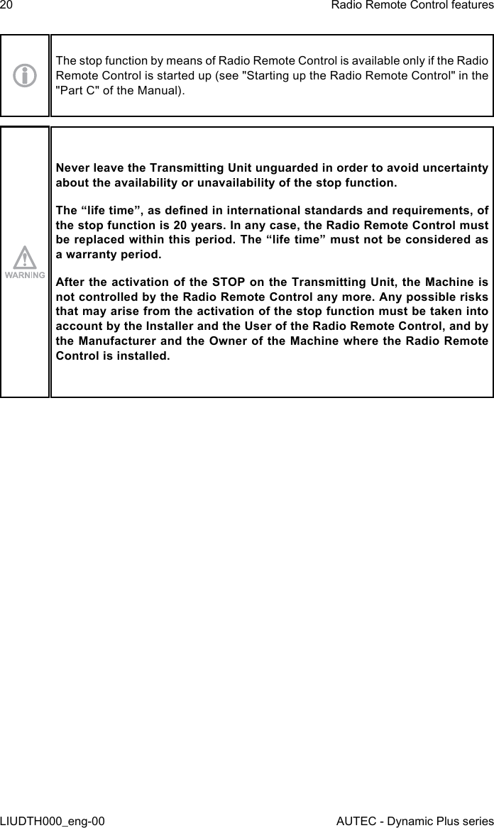 20LIUDTH000_eng-00Radio Remote Control featuresAUTEC - Dynamic Plus seriesThe stop function by means of Radio Remote Control is available only if the Radio Remote Control is started up (see &quot;Starting up the Radio Remote Control&quot; in the &quot;Part C&quot; of the Manual).Never leave the Transmitting Unit unguarded in order to avoid uncertainty about the availability or unavailability of the stop function.The “life time”, as dened in international standards and requirements, of the stop function is 20 years. In any case, the Radio Remote Control must be replaced within this period. The “life time” must not be considered as a warranty period.After the activation of the STOP on the Transmitting Unit, the Machine is not controlled by the Radio Remote Control any more. Any possible risks that may arise from the activation of the stop function must be taken into account by the Installer and the User of the Radio Remote Control, and by the Manufacturer and the Owner of the Machine where the Radio Remote Control is installed.