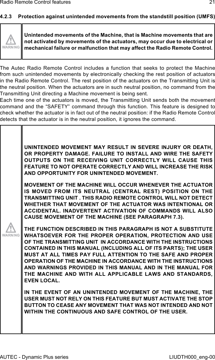 AUTEC - Dynamic Plus seriesRadio Remote Control features 21LIUDTH000_eng-004.2.3  Protection against unintended movements from the standstill position (UMFS)Unintended movements of the Machine, that is Machine movements that are not activated by movements of the actuators, may occur due to electrical or mechanical failure or malfunction that may aect the Radio Remote Control.The Autec Radio Remote Control includes a function that seeks to protect the Machine from such unintended movements by electronically checking the rest position of actuators in the Radio Remote Control. The rest position of the actuators on the Transmitting Unit is the neutral position. When the actuators are in such neutral position, no command from the Transmitting Unit directing a Machine movement is being sent.Each time one of the actuators is moved, the Transmitting Unit sends both the movement command and the “SAFETY” command through this function. This feature is designed to check whether the actuator is in fact out of the neutral position: if the Radio Remote Control detects that the actuator is in the neutral position, it ignores the command.UNINTENDED MOVEMENT MAY RESULT IN SEVERE INJURY OR DEATH, OR PROPERTY DAMAGE. FAILURE TO INSTALL AND WIRE THE SAFETY OUTPUTS ON THE RECEIVING UNIT CORRECTLY WILL CAUSE THIS FEATURE TO NOT OPERATE CORRECTLY AND WILL INCREASE THE RISK AND OPPORTUNITY FOR UNINTENDED MOVEMENT.MOVEMENT OF THE MACHINE WILL OCCUR WHENEVER THE ACTUATOR IS MOVED FROM ITS NEUTRAL (CENTRAL REST) POSITION ON THE TRANSMITTING UNIT . THIS RADIO REMOTE CONTROL WILL NOT DETECT WHETHER THAT MOVEMENT OF THE ACTUATOR WAS INTENTIONAL OR ACCIDENTAL. INADVERTENT ACTIVATION OF COMMANDS WILL ALSO CAUSE MOVEMENT OF THE MACHINE (SEE PARAGRAPH 7.3).THE FUNCTION DESCRIBED IN THIS PARAGRAPH IS NOT A SUBSTITUTE WHATSOEVER FOR THE PROPER OPERATION, PROTECTION AND USE OF THE TRANSMITTING UNIT  IN ACCORDANCE WITH THE INSTRUCTIONS CONTAINED IN THIS MANUAL (INCLUDING ALL OF ITS PARTS); THE USER MUST AT ALL TIMES PAY FULL ATTENTION TO THE SAFE AND PROPER OPERATION OF THE MACHINE IN ACCORDANCE WITH THE INSTRUCTIONS AND WARNINGS PROVIDED IN THIS MANUAL AND IN THE MANUAL FOR THE MACHINE AND WITH ALL APPLICABLE LAWS AND STANDARDS, EVEN LOCAL.IN THE EVENT OF AN UNINTENDED MOVEMENT OF THE MACHINE, THE USER MUST NOT RELY ON THIS FEATURE BUT MUST ACTIVATE THE STOP BUTTON TO CEASE ANY MOVEMENT THAT WAS NOT INTENDED AND NOT WITHIN THE CONTINUOUS AND SAFE CONTROL OF THE USER.