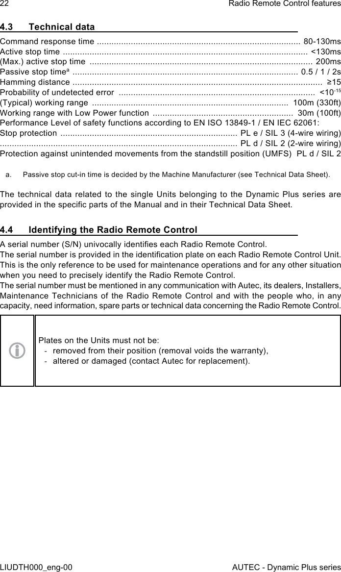 22LIUDTH000_eng-00Radio Remote Control featuresAUTEC - Dynamic Plus series4.3  Technical dataCommand response time  .................................................................................... 80-130msActive stop time  .....................................................................................................  &lt;130ms(Max.) active stop time  ............................................................................................ 200msPassive stop timea  .............................................................................................  0.5 / 1 / 2sHamming distance  .......................................................................................................  ≥15Probability of undetected error  .................................................................................  &lt;10-15(Typical) working range  .................................................................................  100m (330ft)Working range with Low Power function  ..........................................................  30m (100ft)Performance Level of safety functions according to EN ISO 13849-1 / EN IEC 62061:Stop protection  ......................................................................... PL e / SIL 3 (4-wire wiring) .................................................................................................. PL d / SIL 2 (2-wire wiring)Protection against unintended movements from the standstill position (UMFS)   PL d / SIL 2a.  Passive stop cut-in time is decided by the Machine Manufacturer (see Technical Data Sheet).The technical data related to the single Units belonging to the Dynamic Plus series are provided in the specic parts of the Manual and in their Technical Data Sheet.4.4  Identifying the Radio Remote ControlA serial number (S/N) univocally identies each Radio Remote Control.The serial number is provided in the identication plate on each Radio Remote Control Unit.This is the only reference to be used for maintenance operations and for any other situation when you need to precisely identify the Radio Remote Control.The serial number must be mentioned in any communication with Autec, its dealers, Installers, Maintenance Technicians of the Radio Remote Control and with the people who, in any capacity, need information, spare parts or technical data concerning the Radio Remote Control.Plates on the Units must not be: -removed from their position (removal voids the warranty), -altered or damaged (contact Autec for replacement).