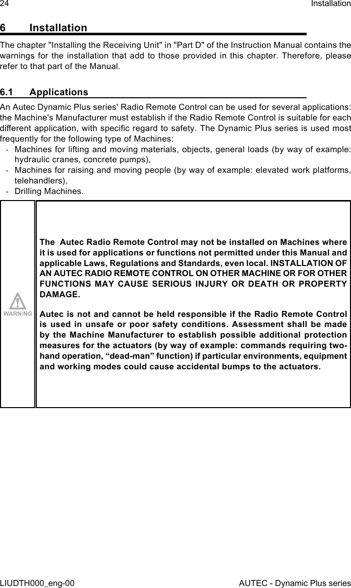 24LIUDTH000_eng-00InstallationAUTEC - Dynamic Plus series6 InstallationThe chapter &quot;Installing the Receiving Unit&quot; in &quot;Part D&quot; of the Instruction Manual contains the warnings for the installation that add to those provided in this chapter. Therefore, please refer to that part of the Manual.6.1 ApplicationsAn Autec Dynamic Plus series&apos; Radio Remote Control can be used for several applications: the Machine&apos;s Manufacturer must establish if the Radio Remote Control is suitable for each dierent application, with specic regard to safety. The Dynamic Plus series is used most frequently for the following type of Machines: -Machines for lifting and moving materials, objects, general loads (by way of example: hydraulic cranes, concrete pumps), -Machines for raising and moving people (by way of example: elevated work platforms, telehandlers), -Drilling Machines.The  Autec Radio Remote Control may not be installed on Machines where it is used for applications or functions not permitted under this Manual and applicable Laws, Regulations and Standards, even local. INSTALLATION OF AN AUTEC RADIO REMOTE CONTROL ON OTHER MACHINE OR FOR OTHER FUNCTIONS MAY CAUSE SERIOUS INJURY OR DEATH OR PROPERTY DAMAGE.Autec is not and cannot be held responsible if the Radio Remote Control is used  in  unsafe  or  poor safety  conditions.  Assessment  shall  be made by the Machine  Manufacturer  to  establish  possible  additional  protection measures for the actuators (by way of example: commands requiring two-hand operation, “dead-man” function) if particular environments, equipment and working modes could cause accidental bumps to the actuators.