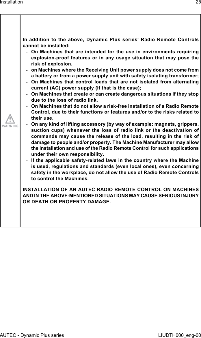 AUTEC - Dynamic Plus seriesInstallation 25LIUDTH000_eng-00In  addition  to  the  above,  Dynamic  Plus  series&apos;  Radio  Remote  Controls cannot be installed: -On Machines that are intended for the use in environments requiring explosion-proof features or in any usage situation that may pose the risk of explosion. -on Machines where the Receiving Unit power supply does not come from a battery or from a power supply unit with safety isolating transformer; -On Machines that control loads that are not isolated from alternating current (AC) power supply (if that is the case); -On Machines that create or can create dangerous situations if they stop due to the loss of radio link. -On Machines that do not allow a risk-free installation of a Radio Remote Control, due to their functions or features and/or to the risks related to their use. -On any kind of lifting accessory (by way of example: magnets, grippers, suction cups) whenever the loss of radio link or the deactivation of commands may cause the release of the load, resulting in the risk of damage to people and/or property. The Machine Manufacturer may allow the installation and use of the Radio Remote Control for such applications under their own responsibility. -If the applicable safety-related laws in the country where the Machine is used, regulations and standards (even local ones), even concerning safety in the workplace, do not allow the use of Radio Remote Controls to control the Machines.INSTALLATION OF AN AUTEC RADIO REMOTE CONTROL ON MACHINES AND IN THE ABOVE-MENTIONED SITUATIONS MAY CAUSE SERIOUS INJURY OR DEATH OR PROPERTY DAMAGE.