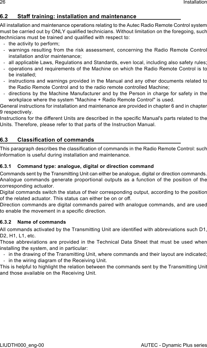 26LIUDTH000_eng-00InstallationAUTEC - Dynamic Plus series6.2  Sta training: installation and maintenanceAll installation and maintenance operations relating to the Autec Radio Remote Control system must be carried out by ONLY qualied technicians. Without limitation on the foregoing, such technicians must be trained and qualied with respect to: -the activity to perform; -warnings resulting from the risk assessment, concerning the Radio Remote Control installation and/or maintenance; -all applicable Laws, Regulations and Standards, even local, including also safety rules; -operations and requirements of the Machine on which the Radio Remote Control is to be installed; -instructions and warnings provided in the Manual and any other documents related to the Radio Remote Control and to the radio remote controlled Machine; -directions by the Machine Manufacturer and by the Person in charge for safety in the workplace where the system &quot;Machine + Radio Remote Control&quot; is used.General instructions for installation and maintenance are provided in chapter 6 and in chapter 9 respectively.Instructions for the dierent Units are described in the specic Manual&apos;s parts related to the Units. Therefore, please refer to that parts of the Instruction Manual.6.3  Classication of commandsThis paragraph describes the classication of commands in the Radio Remote Control: such information is useful during installation and maintenance.6.3.1  Command type: analogue, digital or direction commandCommands sent by the Transmitting Unit can either be analogue, digital or direction commands.Analogue commands generate proportional outputs as a function of the position of the corresponding actuator.Digital commands switch the status of their corresponding output, according to the position of the related actuator. This status can either be on or o.Direction commands are digital commands paired with analogue commands, and are used to enable the movement in a specic direction.6.3.2  Name of commandsAll commands activated by the Transmitting Unit are identied with abbreviations such D1, D2, H1, L1, etc.Those abbreviations are provided in the Technical Data Sheet that must be used when installing the system, and in particular: -in the drawing of the Transmitting Unit, where commands and their layout are indicated; -in the wiring diagram of the Receiving Unit.This is helpful to highlight the relation between the commands sent by the Transmitting Unit and those available on the Receiving Unit.