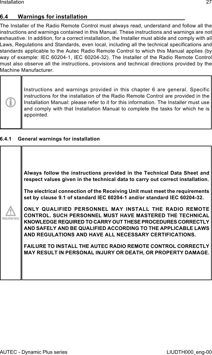 AUTEC - Dynamic Plus seriesInstallation 27LIUDTH000_eng-006.4  Warnings for installationThe Installer of the Radio Remote Control must always read, understand and follow all the instructions and warnings contained in this Manual. These instructions and warnings are not exhaustive. In addition, for a correct installation, the Installer must abide and comply with all Laws, Regulations and Standards, even local, including all the technical specications and standards applicable to the Autec Radio Remote Control to which this Manual applies (by way of example: IEC 60204-1, IEC 60204-32). The Installer of the Radio Remote Control must also observe all the instructions, provisions and technical directions provided by the Machine Manufacturer.Instructions and warnings provided in this chapter 6 are general. Specific instructions for the installation of the Radio Remote Control are provided in the Installation Manual: please refer to it for this information. The Installer must use and comply with that Installation Manual to complete the tasks for which he is appointed.6.4.1  General warnings for installationAlways follow the instructions provided in the Technical Data Sheet and respect values given in the technical data to carry out correct installation.The electrical connection of the Receiving Unit must meet the requirements set by clause 9.1 of standard IEC 60204-1 and/or standard IEC 60204-32.ONLY QUALIFIED PERSONNEL MAY INSTALL THE RADIO REMOTE CONTROL. SUCH PERSONNEL MUST HAVE MASTERED THE TECHNICAL KNOWLEDGE REQUIRED TO CARRY OUT THESE PROCEDURES CORRECTLY AND SAFELY AND BE QUALIFIED ACCORDING TO THE APPLICABLE LAWS AND REGULATIONS AND HAVE ALL NECESSARY CERTIFICATIONS.FAILURE TO INSTALL THE AUTEC RADIO REMOTE CONTROL CORRECTLY MAY RESULT IN PERSONAL INJURY OR DEATH, OR PROPERTY DAMAGE.