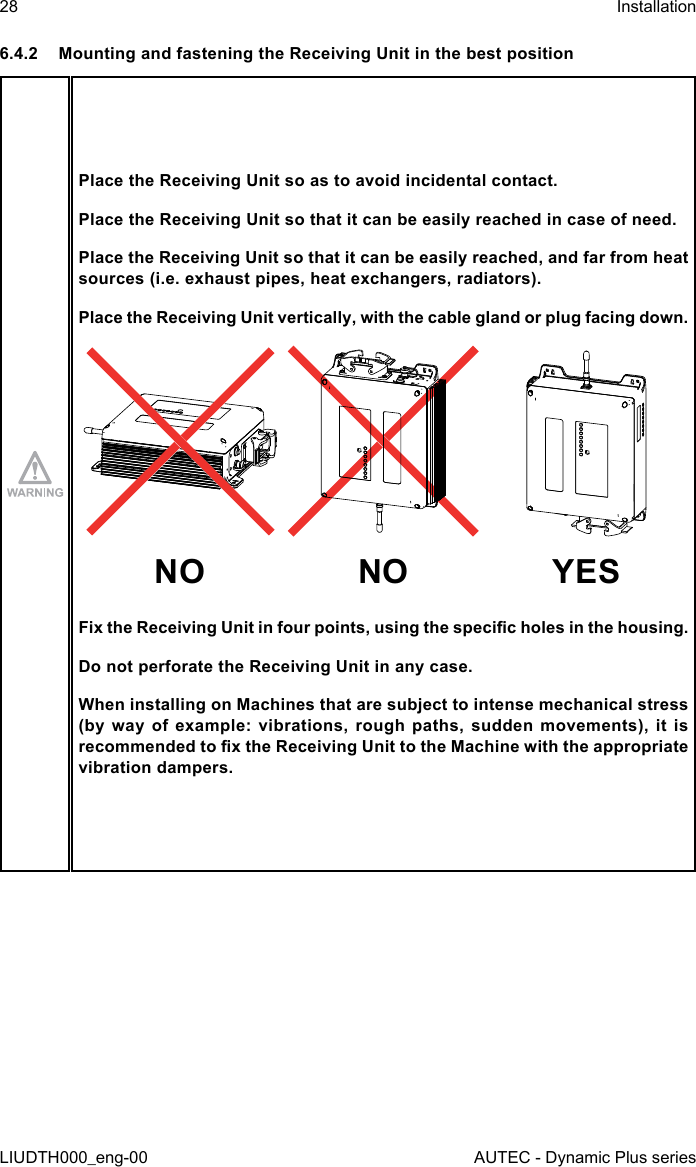 28LIUDTH000_eng-00InstallationAUTEC - Dynamic Plus series6.4.2  Mounting and fastening the Receiving Unit in the best positionPlace the Receiving Unit so as to avoid incidental contact.Place the Receiving Unit so that it can be easily reached in case of need.Place the Receiving Unit so that it can be easily reached, and far from heat sources (i.e. exhaust pipes, heat exchangers, radiators).Place the Receiving Unit vertically, with the cable gland or plug facing down.NO NO YESFix the Receiving Unit in four points, using the specic holes in the housing.Do not perforate the Receiving Unit in any case.When installing on Machines that are subject to intense mechanical stress (by  way  of  example:  vibrations,  rough  paths,  sudden  movements),  it  is recommended to x the Receiving Unit to the Machine with the appropriate vibration dampers.