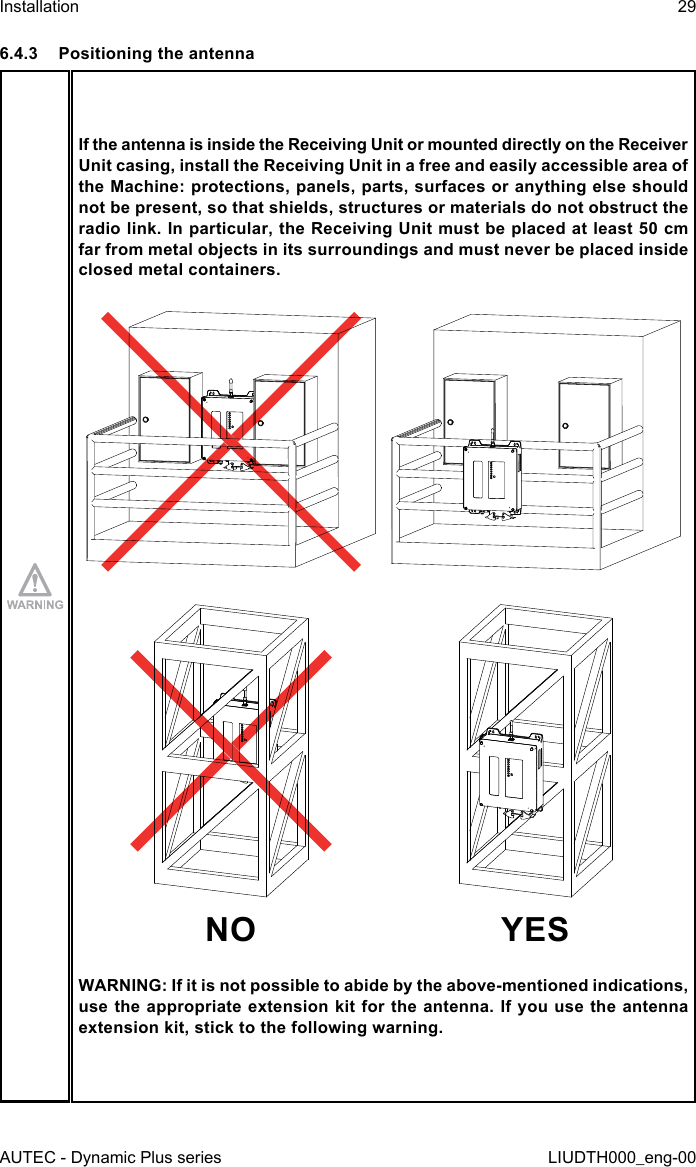 AUTEC - Dynamic Plus seriesInstallation 29LIUDTH000_eng-006.4.3  Positioning the antennaIf the antenna is inside the Receiving Unit or mounted directly on the Receiver Unit casing, install the Receiving Unit in a free and easily accessible area of the Machine: protections, panels, parts, surfaces or anything else should not be present, so that shields, structures or materials do not obstruct the radio link. In particular, the Receiving Unit must be placed at least 50 cm far from metal objects in its surroundings and must never be placed inside closed metal containers.NO YESWARNING: If it is not possible to abide by the above-mentioned indications, use the appropriate extension kit for the antenna. If you use the antenna extension kit, stick to the following warning.
