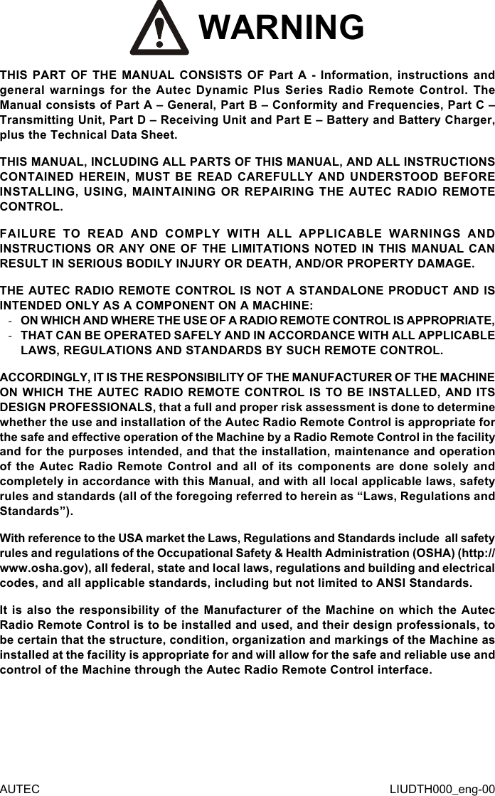 AUTEC LIUDTH000_eng-00 WARNINGTHIS PART OF THE MANUAL CONSISTS OF Part A - Information, instructions and general warnings for the Autec Dynamic Plus Series Radio Remote Control. The Manual consists of Part A – General, Part B – Conformity and Frequencies, Part C – Transmitting Unit, Part D – Receiving Unit and Part E – Battery and Battery Charger, plus the Technical Data Sheet.THIS MANUAL, INCLUDING ALL PARTS OF THIS MANUAL, AND ALL INSTRUCTIONS CONTAINED HEREIN, MUST BE READ CAREFULLY AND UNDERSTOOD BEFORE INSTALLING, USING, MAINTAINING OR REPAIRING THE AUTEC RADIO REMOTE CONTROL.FAILURE TO READ AND COMPLY WITH ALL APPLICABLE WARNINGS AND INSTRUCTIONS OR ANY ONE OF THE LIMITATIONS NOTED IN THIS MANUAL CAN RESULT IN SERIOUS BODILY INJURY OR DEATH, AND/OR PROPERTY DAMAGE.THE AUTEC RADIO REMOTE CONTROL IS NOT A STANDALONE PRODUCT AND IS INTENDED ONLY AS A COMPONENT ON A MACHINE: -ON WHICH AND WHERE THE USE OF A RADIO REMOTE CONTROL IS APPROPRIATE, -THAT CAN BE OPERATED SAFELY AND IN ACCORDANCE WITH ALL APPLICABLE LAWS, REGULATIONS AND STANDARDS BY SUCH REMOTE CONTROL.ACCORDINGLY, IT IS THE RESPONSIBILITY OF THE MANUFACTURER OF THE MACHINE ON WHICH THE AUTEC RADIO REMOTE CONTROL IS TO BE INSTALLED, AND ITS DESIGN PROFESSIONALS, that a full and proper risk assessment is done to determine whether the use and installation of the Autec Radio Remote Control is appropriate for the safe and eective operation of the Machine by a Radio Remote Control in the facility and for the purposes intended, and that the installation, maintenance and operation of the Autec Radio Remote Control and all of its components are done solely and completely in accordance with this Manual, and with all local applicable laws, safety rules and standards (all of the foregoing referred to herein as “Laws, Regulations and Standards”).With reference to the USA market the Laws, Regulations and Standards include  all safety rules and regulations of the Occupational Safety &amp; Health Administration (OSHA) (http://www.osha.gov), all federal, state and local laws, regulations and building and electrical codes, and all applicable standards, including but not limited to ANSI Standards.It is also the responsibility of the Manufacturer of the Machine on which the Autec Radio Remote Control is to be installed and used, and their design professionals, to be certain that the structure, condition, organization and markings of the Machine as installed at the facility is appropriate for and will allow for the safe and reliable use and control of the Machine through the Autec Radio Remote Control interface.