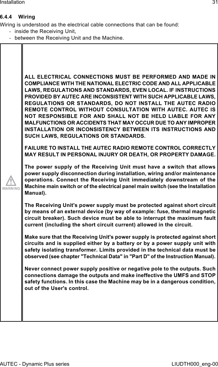 AUTEC - Dynamic Plus seriesInstallation 31LIUDTH000_eng-006.4.4 WiringWiring is understood as the electrical cable connections that can be found: -inside the Receiving Unit, -between the Receiving Unit and the Machine.ALL ELECTRICAL CONNECTIONS MUST BE PERFORMED AND MADE IN COMPLIANCE WITH THE NATIONAL ELECTRIC CODE AND ALL APPLICABLE LAWS, REGULATIONS AND STANDARDS, EVEN LOCAL. IF INSTRUCTIONS PROVIDED BY AUTEC ARE INCONSISTENT WITH SUCH APPLICABLE LAWS, REGULATIONS OR STANDARDS, DO NOT INSTALL THE AUTEC RADIO REMOTE CONTROL WITHOUT CONSULTATION WITH AUTEC. AUTEC IS NOT RESPONSIBLE FOR AND SHALL NOT BE HELD LIABLE FOR ANY MALFUNCTIONS OR ACCIDENTS THAT MAY OCCUR DUE TO ANY IMPROPER INSTALLATION OR INCONSISTENCY BETWEEN ITS INSTRUCTIONS AND SUCH LAWS, REGULATIONS OR STANDARDS.FAILURE TO INSTALL THE AUTEC RADIO REMOTE CONTROL CORRECTLY MAY RESULT IN PERSONAL INJURY OR DEATH, OR PROPERTY DAMAGE.The power supply of the Receiving Unit must have a switch that allows power supply disconnection during installation, wiring and/or maintenance operations. Connect the Receiving Unit immediately downstream of the Machine main switch or of the electrical panel main switch (see the Installation Manual).The Receiving Unit&apos;s power supply must be protected against short circuit by means of an external device (by way of example: fuse, thermal magnetic circuit breaker). Such device must be able to interrupt the maximum fault current (including the short circuit current) allowed in the circuit.Make sure that the Receiving Unit&apos;s power supply is protected against short circuits and is supplied either by a battery or by a power supply unit with safety isolating transformer. Limits provided in the technical data must be observed (see chapter &quot;Technical Data&quot; in &quot;Part D&quot; of the Instruction Manual).Never connect power supply positive or negative pole to the outputs. Such connections damage the outputs and make ineective the UMFS and STOP safety functions. In this case the Machine may be in a dangerous condition, out of the User&apos;s control.