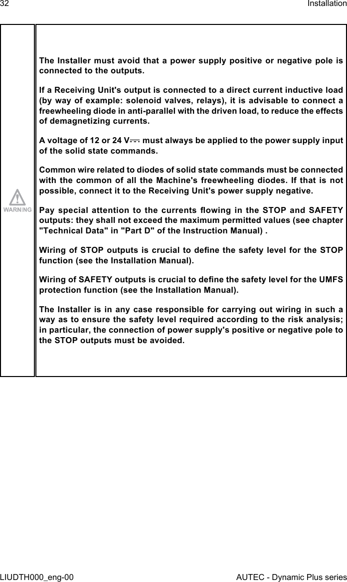 32LIUDTH000_eng-00InstallationAUTEC - Dynamic Plus seriesThe Installer must avoid that a power supply positive or negative pole is connected to the outputs.If a Receiving Unit&apos;s output is connected to a direct current inductive load (by way of example: solenoid valves, relays), it is advisable to connect a freewheeling diode in anti-parallel with the driven load, to reduce the eects of demagnetizing currents.A voltage of 12 or 24 V  must always be applied to the power supply input of the solid state commands.Common wire related to diodes of solid state commands must be connected with the common  of  all  the  Machine&apos;s  freewheeling  diodes.  If  that  is not possible, connect it to the Receiving Unit&apos;s power supply negative.Pay  special  attention  to  the  currents owing  in  the  STOP  and  SAFETY outputs: they shall not exceed the maximum permitted values (see chapter &quot;Technical Data&quot; in &quot;Part D&quot; of the Instruction Manual) .Wiring of STOP outputs  is crucial to dene the safety level for  the STOP function (see the Installation Manual).Wiring of SAFETY outputs is crucial to dene the safety level for the UMFS protection function (see the Installation Manual).The Installer  is  in any case  responsible  for carrying out  wiring in such a way as to ensure the safety level required according to the risk analysis; in particular, the connection of power supply&apos;s positive or negative pole to the STOP outputs must be avoided.