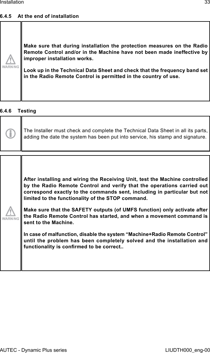 AUTEC - Dynamic Plus seriesInstallation 33LIUDTH000_eng-006.4.5  At the end of installationMake sure that during installation the protection measures on the Radio Remote Control and/or in the Machine have not been made ineective by improper installation works.Look up in the Technical Data Sheet and check that the frequency band set in the Radio Remote Control is permitted in the country of use.6.4.6 TestingThe Installer must check and complete the Technical Data Sheet in all its parts, adding the date the system has been put into service, his stamp and signature.After installing and wiring the Receiving Unit, test the Machine controlled by  the  Radio  Remote  Control  and  verify  that the  operations  carried  out correspond exactly to the commands sent, including in particular but not limited to the functionality of the STOP command.Make sure that the SAFETY outputs (of UMFS function) only activate after the Radio Remote Control has started, and when a movement command is sent to the Machine.In case of malfunction, disable the system “Machine+Radio Remote Control” until  the  problem  has  been  completely  solved  and  the  installation  and functionality is conrmed to be correct..