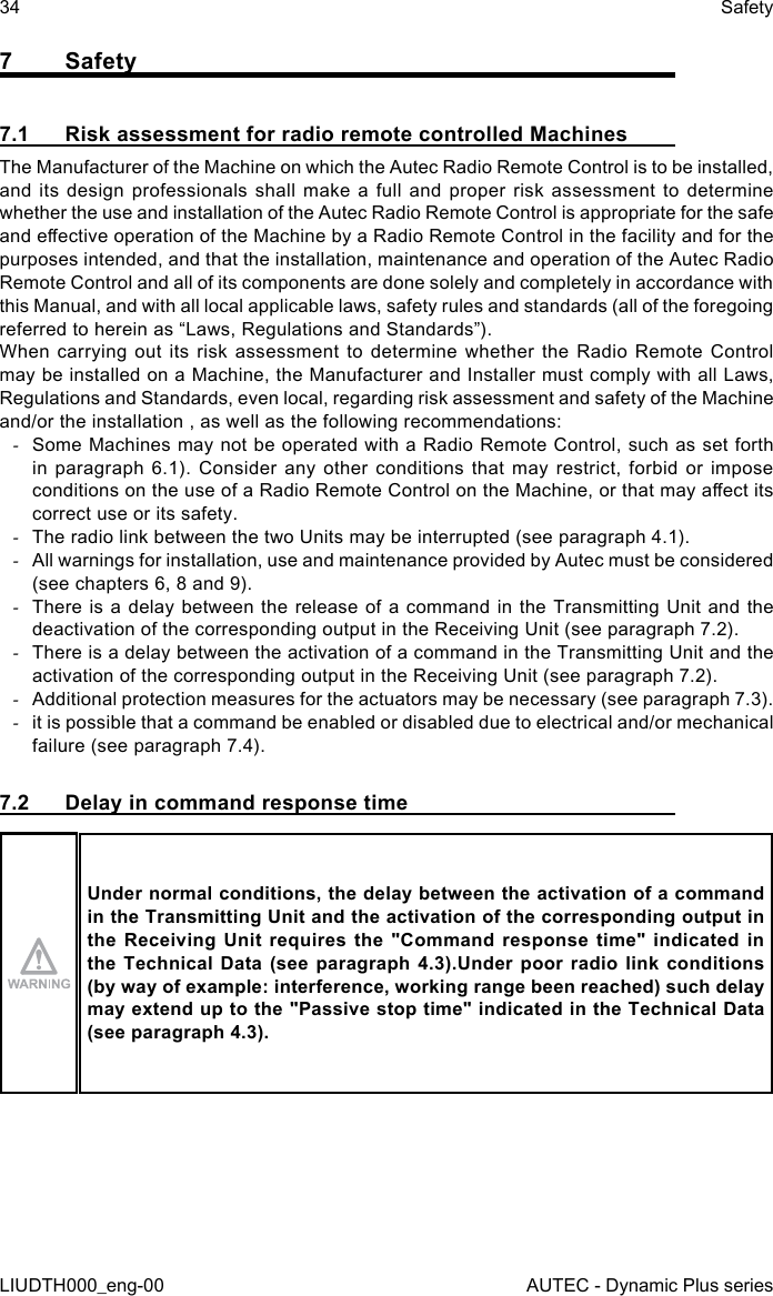 34LIUDTH000_eng-00SafetyAUTEC - Dynamic Plus series7 Safety7.1  Risk assessment for radio remote controlled MachinesThe Manufacturer of the Machine on which the Autec Radio Remote Control is to be installed, and its design professionals shall make a full and proper risk assessment to determine whether the use and installation of the Autec Radio Remote Control is appropriate for the safe and eective operation of the Machine by a Radio Remote Control in the facility and for the purposes intended, and that the installation, maintenance and operation of the Autec Radio Remote Control and all of its components are done solely and completely in accordance with this Manual, and with all local applicable laws, safety rules and standards (all of the foregoing referred to herein as “Laws, Regulations and Standards”).When carrying out its risk assessment to determine whether the Radio Remote Control may be installed on a Machine, the Manufacturer and Installer must comply with all Laws, Regulations and Standards, even local, regarding risk assessment and safety of the Machine and/or the installation , as well as the following recommendations: -Some Machines may not be operated with a Radio Remote Control, such as set forth in paragraph 6.1). Consider any other conditions that may restrict, forbid or impose conditions on the use of a Radio Remote Control on the Machine, or that may aect its correct use or its safety. -The radio link between the two Units may be interrupted (see paragraph 4.1). -All warnings for installation, use and maintenance provided by Autec must be considered (see chapters 6, 8 and 9). -There is a delay between the release of a command in the Transmitting Unit and the deactivation of the corresponding output in the Receiving Unit (see paragraph 7.2). -There is a delay between the activation of a command in the Transmitting Unit and the activation of the corresponding output in the Receiving Unit (see paragraph 7.2). -Additional protection measures for the actuators may be necessary (see paragraph 7.3). -it is possible that a command be enabled or disabled due to electrical and/or mechanical failure (see paragraph 7.4).7.2  Delay in command response timeUnder normal conditions, the delay between the activation of a command in the Transmitting Unit and the activation of the corresponding output in the  Receiving  Unit  requires  the  &quot;Command  response  time&quot; indicated  in the Technical Data (see paragraph 4.3).Under poor radio link conditions (by way of example: interference, working range been reached) such delay may extend up to the &quot;Passive stop time&quot; indicated in the Technical Data (see paragraph 4.3).