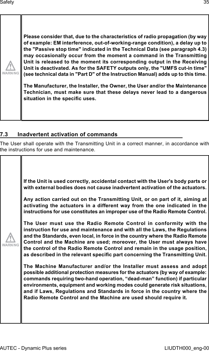 AUTEC - Dynamic Plus seriesSafety 35LIUDTH000_eng-00Please consider that, due to the characteristics of radio propagation (by way of example: EM interference, out-of-working-range condition), a delay up to the &quot;Passive stop time&quot; indicated in the Technical Data (see paragraph 4.3) may occasionally occur from the moment a command in the Transmitting Unit is released to the moment its corresponding output in the Receiving Unit is deactivated. As for the SAFETY outputs only, the &quot;UMFS cut-in time&quot; (see technical data in &quot;Part D&quot; of the Instruction Manual) adds up to this time.The Manufacturer, the Installer, the Owner, the User and/or the Maintenance Technician, must make sure that these delays never lead to a dangerous situation in the specic uses.7.3  Inadvertent activation of commandsThe User shall operate with the Transmitting Unit in a correct manner, in accordance with the instructions for use and maintenance.If the Unit is used correctly, accidental contact with the User&apos;s body parts or with external bodies does not cause inadvertent activation of the actuators.Any action carried out on the Transmitting Unit, or on part of it, aiming at activating the  actuators  in  a  dierent way from  the  one  indicated  in the instructions for use constitutes an improper use of the Radio Remote Control.The User must use the Radio Remote Control in conformity with the instruction for use and maintenance and with all the Laws, the Regulations and the Standards, even local, in force in the country where the Radio Remote Control and the Machine are used; moreover, the User must always have the control of the Radio Remote Control and remain in the usage position, as described in the relevant specic part concerning the Transmitting Unit.The Machine Manufacturer and/or the Installer must assess and adopt possible additional protection measures for the actuators (by way of example: commands requiring two-hand operation, “dead-man” function) if particular environments, equipment and working modes could generate risk situations, and if Laws, Regulations and Standards in force in the country where the Radio Remote Control and the Machine are used should require it.