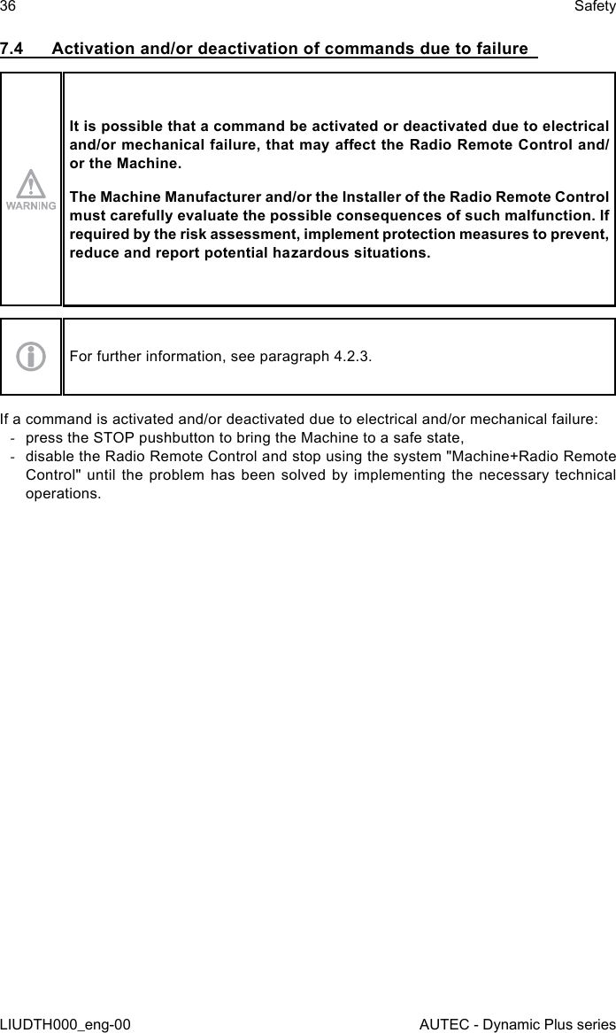 36LIUDTH000_eng-00SafetyAUTEC - Dynamic Plus series7.4  Activation and/or deactivation of commands due to failureIt is possible that a command be activated or deactivated due to electrical and/or mechanical failure, that may aect the Radio Remote Control and/or the Machine.The Machine Manufacturer and/or the Installer of the Radio Remote Control must carefully evaluate the possible consequences of such malfunction. If required by the risk assessment, implement protection measures to prevent, reduce and report potential hazardous situations.For further information, see paragraph 4.2.3.If a command is activated and/or deactivated due to electrical and/or mechanical failure: -press the STOP pushbutton to bring the Machine to a safe state, -disable the Radio Remote Control and stop using the system &quot;Machine+Radio Remote Control&quot; until the problem has been solved by implementing the necessary technical operations.