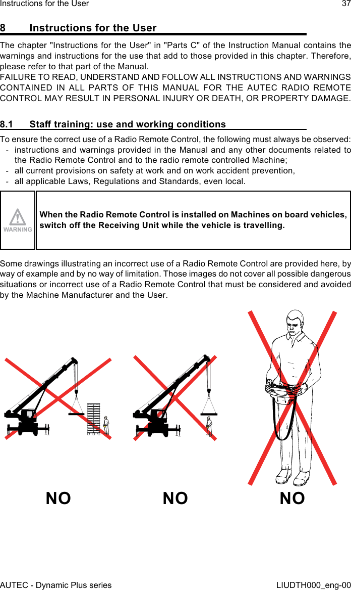 AUTEC - Dynamic Plus seriesInstructions for the User 37LIUDTH000_eng-008  Instructions for the UserThe chapter &quot;Instructions for the User&quot; in &quot;Parts C&quot; of the Instruction Manual contains the warnings and instructions for the use that add to those provided in this chapter. Therefore, please refer to that part of the Manual.FAILURE TO READ, UNDERSTAND AND FOLLOW ALL INSTRUCTIONS AND WARNINGS CONTAINED IN ALL PARTS OF THIS MANUAL FOR THE AUTEC RADIO REMOTE CONTROL MAY RESULT IN PERSONAL INJURY OR DEATH, OR PROPERTY DAMAGE.8.1  Sta training: use and working conditionsTo ensure the correct use of a Radio Remote Control, the following must always be observed: -instructions and warnings provided in the Manual and any other documents related to the Radio Remote Control and to the radio remote controlled Machine; -all current provisions on safety at work and on work accident prevention, -all applicable Laws, Regulations and Standards, even local.When the Radio Remote Control is installed on Machines on board vehicles, switch o the Receiving Unit while the vehicle is travelling.Some drawings illustrating an incorrect use of a Radio Remote Control are provided here, by way of example and by no way of limitation. Those images do not cover all possible dangerous situations or incorrect use of a Radio Remote Control that must be considered and avoided by the Machine Manufacturer and the User.NO NO NO