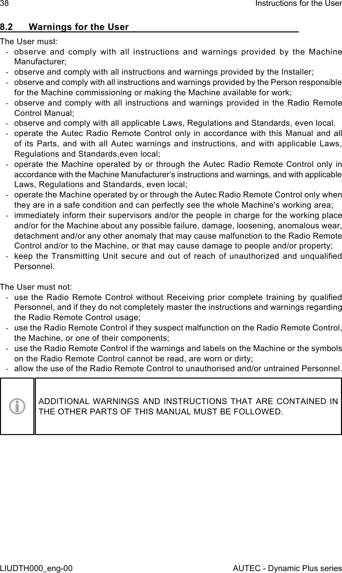 38LIUDTH000_eng-00Instructions for the UserAUTEC - Dynamic Plus series8.2  Warnings for the UserThe User must: -observe and comply with all instructions and warnings provided by the Machine Manufacturer; -observe and comply with all instructions and warnings provided by the Installer; -observe and comply with all instructions and warnings provided by the Person responsible for the Machine commissioning or making the Machine available for work; -observe and comply with all instructions and warnings provided in the Radio Remote Control Manual; -observe and comply with all applicable Laws, Regulations and Standards, even local. -operate the Autec Radio Remote Control only in accordance with this Manual and all of its Parts, and with all Autec warnings and instructions, and with applicable Laws, Regulations and Standards,even local; -operate the Machine operated by or through the Autec Radio Remote Control only in accordance with the Machine Manufacturer’s instructions and warnings, and with applicable Laws, Regulations and Standards, even local; -operate the Machine operated by or through the Autec Radio Remote Control only when they are in a safe condition and can perfectly see the whole Machine&apos;s working area; -immediately inform their supervisors and/or the people in charge for the working place and/or for the Machine about any possible failure, damage, loosening, anomalous wear, detachment and/or any other anomaly that may cause malfunction to the Radio Remote Control and/or to the Machine, or that may cause damage to people and/or property; -keep the  Transmitting  Unit  secure and  out  of  reach  of unauthorized  and  unqualied Personnel.The User must not: -use the Radio  Remote  Control  without  Receiving  prior  complete training by qualied Personnel, and if they do not completely master the instructions and warnings regarding the Radio Remote Control usage; -use the Radio Remote Control if they suspect malfunction on the Radio Remote Control, the Machine, or one of their components; -use the Radio Remote Control if the warnings and labels on the Machine or the symbols on the Radio Remote Control cannot be read, are worn or dirty; -allow the use of the Radio Remote Control to unauthorised and/or untrained Personnel.ADDITIONAL WARNINGS AND INSTRUCTIONS THAT ARE CONTAINED IN THE OTHER PARTS OF THIS MANUAL MUST BE FOLLOWED.
