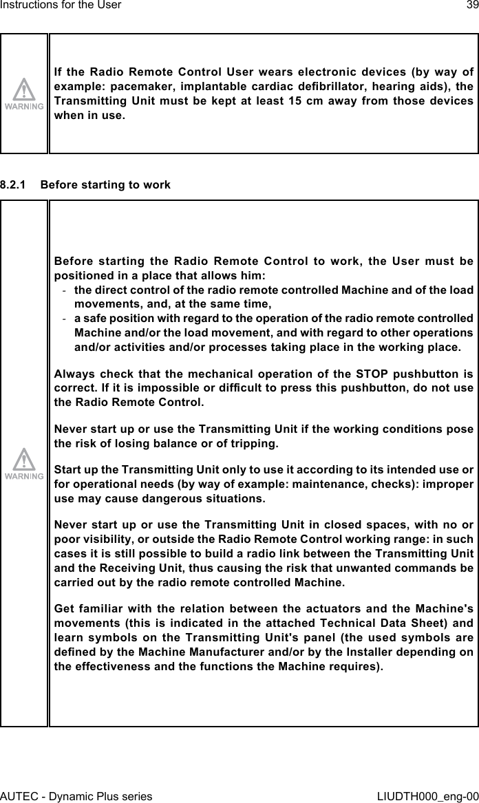 AUTEC - Dynamic Plus seriesInstructions for the User 39LIUDTH000_eng-00If  the  Radio  Remote  Control  User  wears  electronic  devices  (by  way  of example: pacemaker,  implantable  cardiac  debrillator,  hearing  aids),  the Transmitting Unit must  be  kept  at  least  15 cm  away  from  those  devices when in use.8.2.1  Before starting to workBefore  starting  the  Radio  Remote  Control  to  work,  the  User  must  be positioned in a place that allows him: -the direct control of the radio remote controlled Machine and of the load movements, and, at the same time, -a safe position with regard to the operation of the radio remote controlled Machine and/or the load movement, and with regard to other operations and/or activities and/or processes taking place in the working place.Always check  that  the  mechanical  operation of  the  STOP  pushbutton  is correct. If it is impossible or dicult to press this pushbutton, do not use the Radio Remote Control.Never start up or use the Transmitting Unit if the working conditions pose the risk of losing balance or of tripping.Start up the Transmitting Unit only to use it according to its intended use or for operational needs (by way of example: maintenance, checks): improper use may cause dangerous situations.Never start up or use the Transmitting Unit in closed spaces, with no or poor visibility, or outside the Radio Remote Control working range: in such cases it is still possible to build a radio link between the Transmitting Unit and the Receiving Unit, thus causing the risk that unwanted commands be carried out by the radio remote controlled Machine.Get  familiar  with  the  relation  between  the  actuators  and  the  Machine&apos;s movements (this is indicated in the attached Technical Data Sheet) and learn  symbols  on  the  Transmitting  Unit&apos;s  panel  (the  used  symbols  are dened by the Machine Manufacturer and/or by the Installer depending on the eectiveness and the functions the Machine requires).