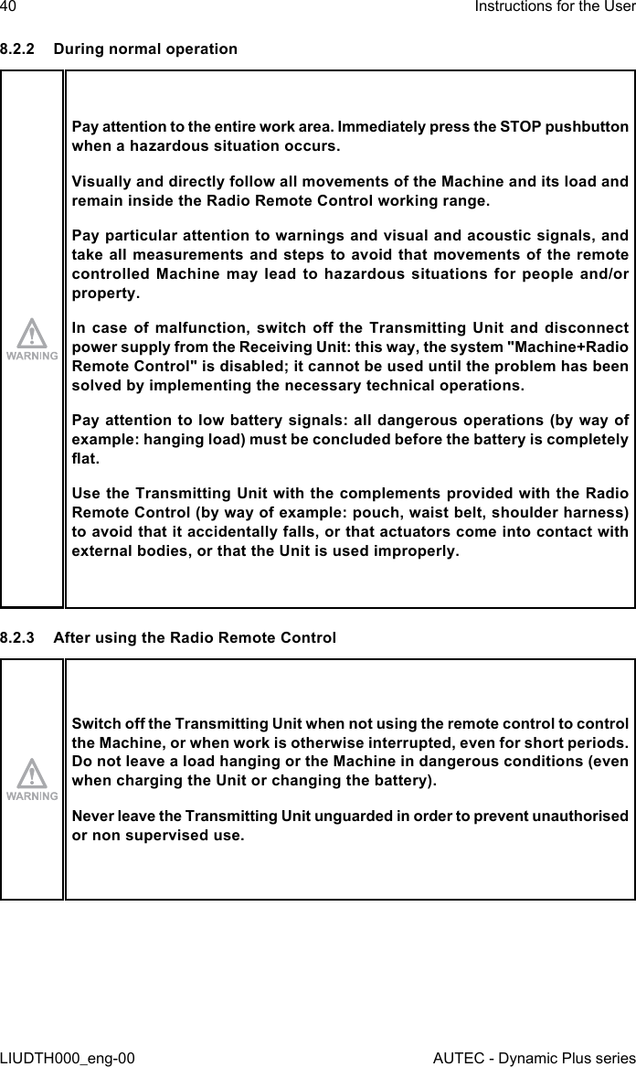 40LIUDTH000_eng-00Instructions for the UserAUTEC - Dynamic Plus series8.2.2  During normal operationPay attention to the entire work area. Immediately press the STOP pushbutton when a hazardous situation occurs.Visually and directly follow all movements of the Machine and its load and remain inside the Radio Remote Control working range.Pay particular attention to warnings and visual and acoustic signals, and take all measurements and steps to avoid that movements of the remote controlled Machine  may  lead  to  hazardous  situations  for  people  and/or property.In case  of  malfunction,  switch o  the  Transmitting  Unit  and disconnect power supply from the Receiving Unit: this way, the system &quot;Machine+Radio Remote Control&quot; is disabled; it cannot be used until the problem has been solved by implementing the necessary technical operations.Pay attention to low battery signals: all dangerous operations (by way of example: hanging load) must be concluded before the battery is completely at.Use the Transmitting Unit with the complements provided with the Radio Remote Control (by way of example: pouch, waist belt, shoulder harness) to avoid that it accidentally falls, or that actuators come into contact with external bodies, or that the Unit is used improperly.8.2.3  After using the Radio Remote ControlSwitch o the Transmitting Unit when not using the remote control to control the Machine, or when work is otherwise interrupted, even for short periods. Do not leave a load hanging or the Machine in dangerous conditions (even when charging the Unit or changing the battery).Never leave the Transmitting Unit unguarded in order to prevent unauthorised or non supervised use.