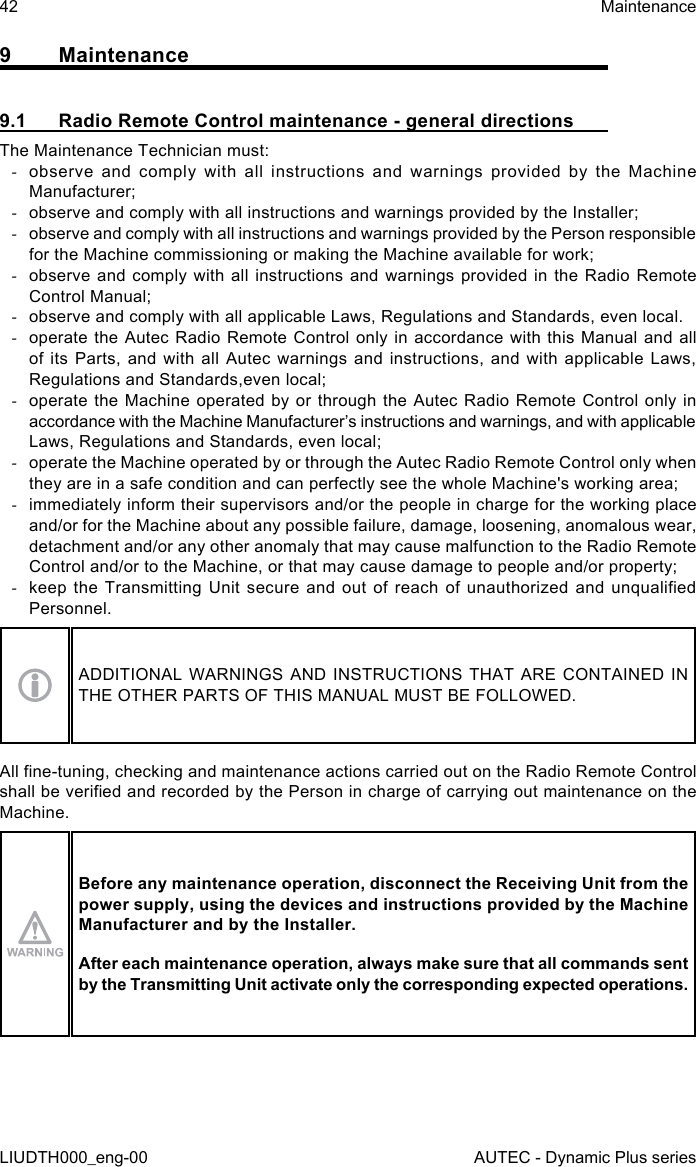 42LIUDTH000_eng-00MaintenanceAUTEC - Dynamic Plus series9 Maintenance9.1  Radio Remote Control maintenance - general directionsThe Maintenance Technician must: -observe and comply with all instructions and warnings provided by the Machine Manufacturer; -observe and comply with all instructions and warnings provided by the Installer; -observe and comply with all instructions and warnings provided by the Person responsible for the Machine commissioning or making the Machine available for work; -observe and comply with all instructions and warnings provided in the Radio Remote Control Manual; -observe and comply with all applicable Laws, Regulations and Standards, even local. -operate the Autec Radio Remote Control only in accordance with this Manual and all of its Parts, and with all Autec warnings and instructions, and with applicable Laws, Regulations and Standards,even local; -operate the Machine operated by or through the Autec Radio Remote Control only in accordance with the Machine Manufacturer’s instructions and warnings, and with applicable Laws, Regulations and Standards, even local; -operate the Machine operated by or through the Autec Radio Remote Control only when they are in a safe condition and can perfectly see the whole Machine&apos;s working area; -immediately inform their supervisors and/or the people in charge for the working place and/or for the Machine about any possible failure, damage, loosening, anomalous wear, detachment and/or any other anomaly that may cause malfunction to the Radio Remote Control and/or to the Machine, or that may cause damage to people and/or property; -keep the  Transmitting  Unit  secure and  out  of  reach  of unauthorized  and  unqualied Personnel.ADDITIONAL WARNINGS AND INSTRUCTIONS THAT ARE CONTAINED IN THE OTHER PARTS OF THIS MANUAL MUST BE FOLLOWED.All ne-tuning, checking and maintenance actions carried out on the Radio Remote Control shall be veried and recorded by the Person in charge of carrying out maintenance on the Machine.Before any maintenance operation, disconnect the Receiving Unit from the power supply, using the devices and instructions provided by the Machine Manufacturer and by the Installer.After each maintenance operation, always make sure that all commands sent by the Transmitting Unit activate only the corresponding expected operations.