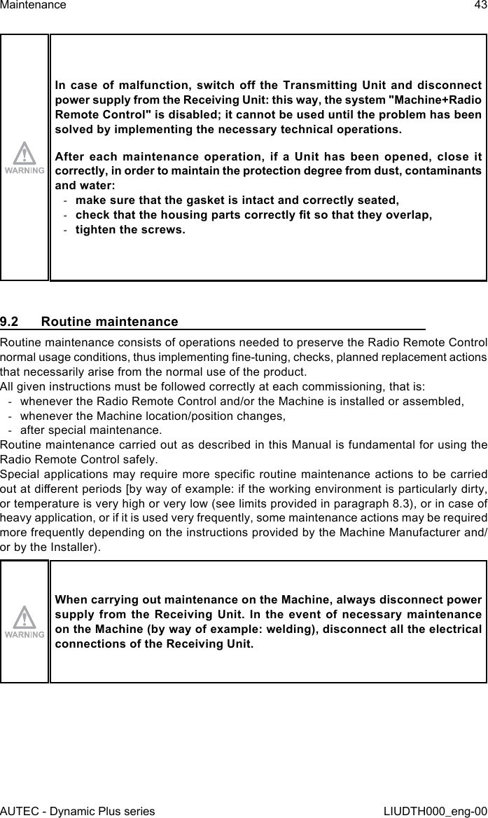 AUTEC - Dynamic Plus seriesMaintenance 43LIUDTH000_eng-00In case  of  malfunction,  switch o  the  Transmitting  Unit  and disconnect power supply from the Receiving Unit: this way, the system &quot;Machine+Radio Remote Control&quot; is disabled; it cannot be used until the problem has been solved by implementing the necessary technical operations.After  each  maintenance  operation,  if  a  Unit  has  been  opened,  close  it correctly, in order to maintain the protection degree from dust, contaminants and water: -make sure that the gasket is intact and correctly seated, -check that the housing parts correctly t so that they overlap, -tighten the screws.9.2  Routine maintenanceRoutine maintenance consists of operations needed to preserve the Radio Remote Control normal usage conditions, thus implementing ne-tuning, checks, planned replacement actions that necessarily arise from the normal use of the product.All given instructions must be followed correctly at each commissioning, that is: -whenever the Radio Remote Control and/or the Machine is installed or assembled, -whenever the Machine location/position changes, -after special maintenance.Routine maintenance carried out as described in this Manual is fundamental for using the Radio Remote Control safely.Special applications  may  require more specic routine  maintenance  actions to be carried out at dierent periods [by way of example: if the working environment is particularly dirty, or temperature is very high or very low (see limits provided in paragraph 8.3), or in case of heavy application, or if it is used very frequently, some maintenance actions may be required more frequently depending on the instructions provided by the Machine Manufacturer and/or by the Installer).When carrying out maintenance on the Machine, always disconnect power supply from the Receiving Unit. In the event of necessary maintenance on the Machine (by way of example: welding), disconnect all the electrical connections of the Receiving Unit.