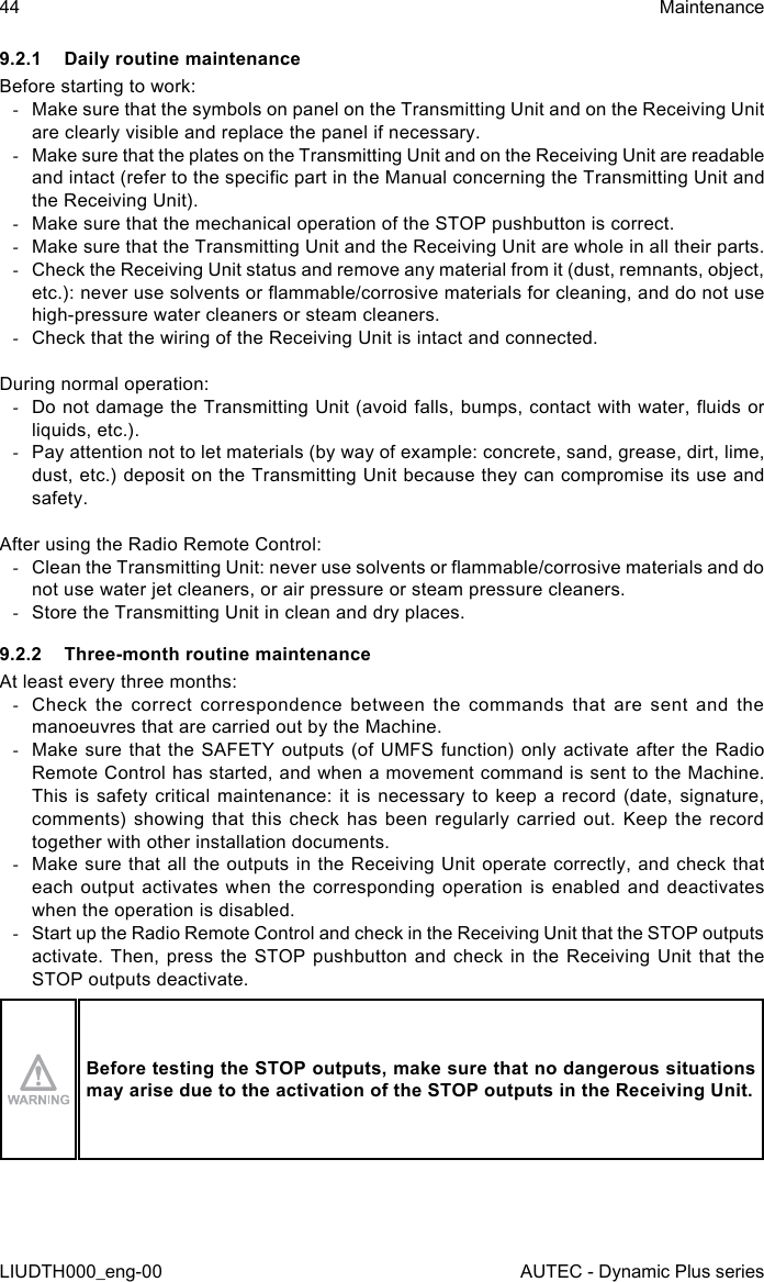 44LIUDTH000_eng-00MaintenanceAUTEC - Dynamic Plus series9.2.1  Daily routine maintenanceBefore starting to work: -Make sure that the symbols on panel on the Transmitting Unit and on the Receiving Unit are clearly visible and replace the panel if necessary. -Make sure that the plates on the Transmitting Unit and on the Receiving Unit are readable and intact (refer to the specic part in the Manual concerning the Transmitting Unit and the Receiving Unit). -Make sure that the mechanical operation of the STOP pushbutton is correct. -Make sure that the Transmitting Unit and the Receiving Unit are whole in all their parts. -Check the Receiving Unit status and remove any material from it (dust, remnants, object, etc.): never use solvents or ammable/corrosive materials for cleaning, and do not use high-pressure water cleaners or steam cleaners. -Check that the wiring of the Receiving Unit is intact and connected.During normal operation: -Do not damage the Transmitting Unit (avoid falls, bumps, contact with water, uids or liquids, etc.). -Pay attention not to let materials (by way of example: concrete, sand, grease, dirt, lime, dust, etc.) deposit on the Transmitting Unit because they can compromise its use and safety.After using the Radio Remote Control: -Clean the Transmitting Unit: never use solvents or ammable/corrosive materials and do not use water jet cleaners, or air pressure or steam pressure cleaners. -Store the Transmitting Unit in clean and dry places.9.2.2  Three-month routine maintenanceAt least every three months: -Check the correct correspondence between the commands that are sent and the manoeuvres that are carried out by the Machine. -Make sure that the SAFETY outputs (of UMFS function) only activate after the Radio Remote Control has started, and when a movement command is sent to the Machine. This is safety critical maintenance: it is necessary to keep a record (date, signature, comments) showing that this check has been regularly carried out. Keep the record together with other installation documents. -Make sure that all the outputs in the Receiving Unit operate correctly, and check that each output activates when the corresponding operation is enabled and deactivates when the operation is disabled. -Start up the Radio Remote Control and check in the Receiving Unit that the STOP outputs activate. Then, press the STOP pushbutton and check in the Receiving Unit that the STOP outputs deactivate.Before testing the STOP outputs, make sure that no dangerous situations may arise due to the activation of the STOP outputs in the Receiving Unit.