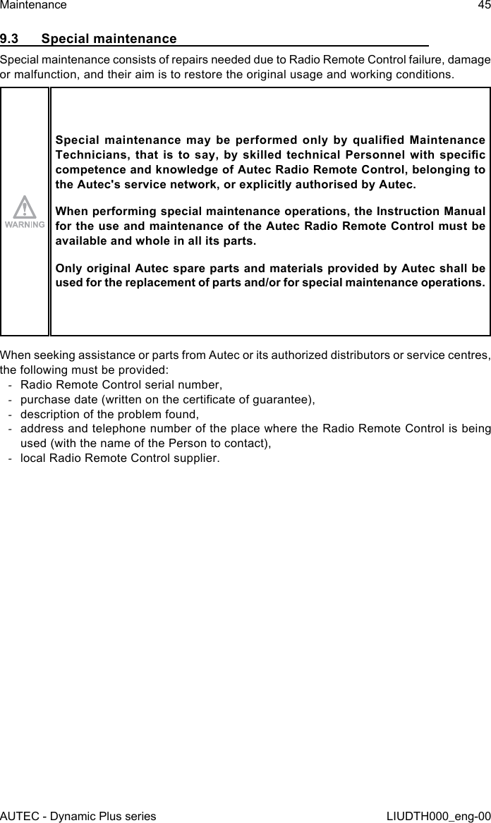 AUTEC - Dynamic Plus seriesMaintenance 45LIUDTH000_eng-009.3  Special maintenanceSpecial maintenance consists of repairs needed due to Radio Remote Control failure, damage or malfunction, and their aim is to restore the original usage and working conditions.Special  maintenance  may  be  performed  only  by  qualied  Maintenance Technicians, that  is  to  say,  by  skilled  technical  Personnel  with specic competence and knowledge of Autec Radio Remote Control, belonging to the Autec&apos;s service network, or explicitly authorised by Autec.When performing special maintenance operations, the Instruction Manual for the use and maintenance of the Autec Radio Remote Control must be available and whole in all its parts.Only original Autec spare parts and materials provided by Autec shall be used for the replacement of parts and/or for special maintenance operations.When seeking assistance or parts from Autec or its authorized distributors or service centres, the following must be provided: -Radio Remote Control serial number, -purchase date (written on the certicate of guarantee), -description of the problem found, -address and telephone number of the place where the Radio Remote Control is being used (with the name of the Person to contact), -local Radio Remote Control supplier.