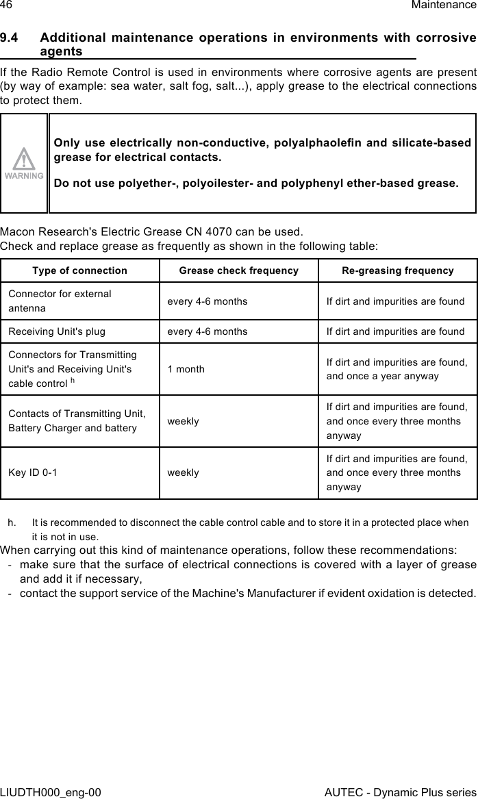 46LIUDTH000_eng-00MaintenanceAUTEC - Dynamic Plus series9.4  Additional maintenance operations in environments with corrosive agentsIf the Radio Remote Control is used in environments where corrosive agents are present (by way of example: sea water, salt fog, salt...), apply grease to the electrical connections to protect them.Only use  electrically  non-conductive,  polyalphaolen  and  silicate-based grease for electrical contacts.Do not use polyether-, polyoilester- and polyphenyl ether-based grease.Macon Research&apos;s Electric Grease CN 4070 can be used.Check and replace grease as frequently as shown in the following table:Type of connection Grease check frequency Re-greasing frequencyConnector for external antenna every 4-6 months If dirt and impurities are foundReceiving Unit&apos;s plug every 4-6 months If dirt and impurities are foundConnectors for Transmitting Unit&apos;s and Receiving Unit&apos;s cable control h1 month If dirt and impurities are found, and once a year anywayContacts of Transmitting Unit, Battery Charger and battery weeklyIf dirt and impurities are found, and once every three months anywayKey ID 0-1 weeklyIf dirt and impurities are found, and once every three months anywayh.  It is recommended to disconnect the cable control cable and to store it in a protected place when it is not in use.When carrying out this kind of maintenance operations, follow these recommendations: -make sure that the surface of electrical connections is covered with a layer of grease and add it if necessary, -contact the support service of the Machine&apos;s Manufacturer if evident oxidation is detected.