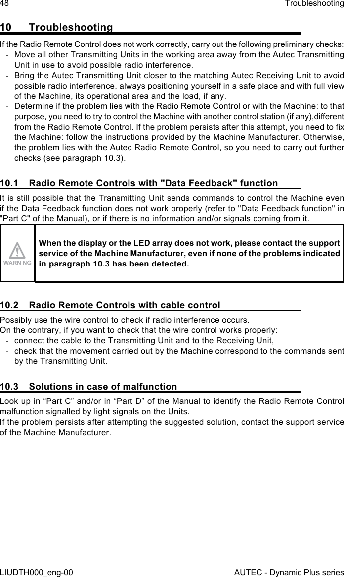 48LIUDTH000_eng-00TroubleshootingAUTEC - Dynamic Plus series10  TroubleshootingIf the Radio Remote Control does not work correctly, carry out the following preliminary checks: -Move all other Transmitting Units in the working area away from the Autec Transmitting Unit in use to avoid possible radio interference. -Bring the Autec Transmitting Unit closer to the matching Autec Receiving Unit to avoid possible radio interference, always positioning yourself in a safe place and with full view of the Machine, its operational area and the load, if any. -Determine if the problem lies with the Radio Remote Control or with the Machine: to that purpose, you need to try to control the Machine with another control station (if any),dierent from the Radio Remote Control. If the problem persists after this attempt, you need to x the Machine: follow the instructions provided by the Machine Manufacturer. Otherwise, the problem lies with the Autec Radio Remote Control, so you need to carry out further checks (see paragraph 10.3).10.1  Radio Remote Controls with &quot;Data Feedback&quot; functionIt is still possible that the Transmitting Unit sends commands to control the Machine even if the Data Feedback function does not work properly (refer to &quot;Data Feedback function&quot; in &quot;Part C&quot; of the Manual), or if there is no information and/or signals coming from it.When the display or the LED array does not work, please contact the support service of the Machine Manufacturer, even if none of the problems indicated in paragraph 10.3 has been detected.10.2  Radio Remote Controls with cable controlPossibly use the wire control to check if radio interference occurs.On the contrary, if you want to check that the wire control works properly: -connect the cable to the Transmitting Unit and to the Receiving Unit, -check that the movement carried out by the Machine correspond to the commands sent by the Transmitting Unit.10.3  Solutions in case of malfunctionLook up in “Part C” and/or in “Part D” of the Manual to identify the Radio Remote Control malfunction signalled by light signals on the Units.If the problem persists after attempting the suggested solution, contact the support service of the Machine Manufacturer.