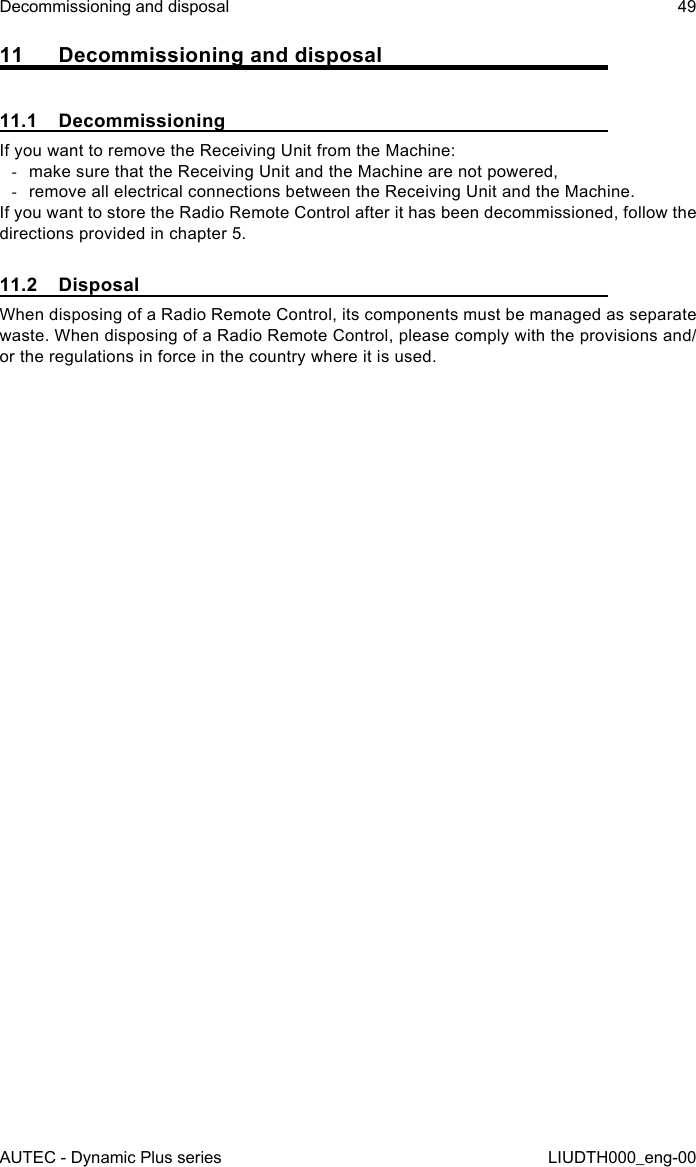 AUTEC - Dynamic Plus seriesDecommissioning and disposal 49LIUDTH000_eng-0011  Decommissioning and disposal11.1 DecommissioningIf you want to remove the Receiving Unit from the Machine: -make sure that the Receiving Unit and the Machine are not powered, -remove all electrical connections between the Receiving Unit and the Machine.If you want to store the Radio Remote Control after it has been decommissioned, follow the directions provided in chapter 5.11.2 DisposalWhen disposing of a Radio Remote Control, its components must be managed as separate waste. When disposing of a Radio Remote Control, please comply with the provisions and/or the regulations in force in the country where it is used.
