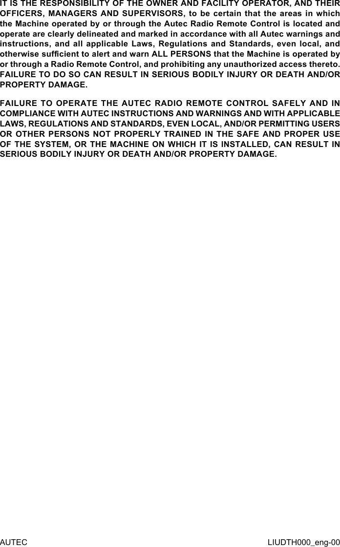 AUTEC LIUDTH000_eng-00IT IS THE RESPONSIBILITY OF THE OWNER AND FACILITY OPERATOR, AND THEIR OFFICERS, MANAGERS AND  SUPERVISORS,  to  be  certain  that  the areas in  which the Machine operated by or through the Autec Radio Remote Control is located and operate are clearly delineated and marked in accordance with all Autec warnings and instructions, and  all  applicable  Laws, Regulations  and  Standards,  even  local, and otherwise sucient to alert and warn ALL PERSONS that the Machine is operated by or through a Radio Remote Control, and prohibiting any unauthorized access thereto. FAILURE TO DO SO CAN RESULT IN SERIOUS BODILY INJURY OR DEATH AND/OR PROPERTY DAMAGE.FAILURE TO OPERATE THE AUTEC RADIO REMOTE CONTROL SAFELY AND IN COMPLIANCE WITH AUTEC INSTRUCTIONS AND WARNINGS AND WITH APPLICABLE LAWS, REGULATIONS AND STANDARDS, EVEN LOCAL, AND/OR PERMITTING USERS OR OTHER PERSONS NOT PROPERLY TRAINED IN THE SAFE AND PROPER USE OF THE SYSTEM, OR THE MACHINE ON WHICH IT IS INSTALLED, CAN RESULT IN SERIOUS BODILY INJURY OR DEATH AND/OR PROPERTY DAMAGE.