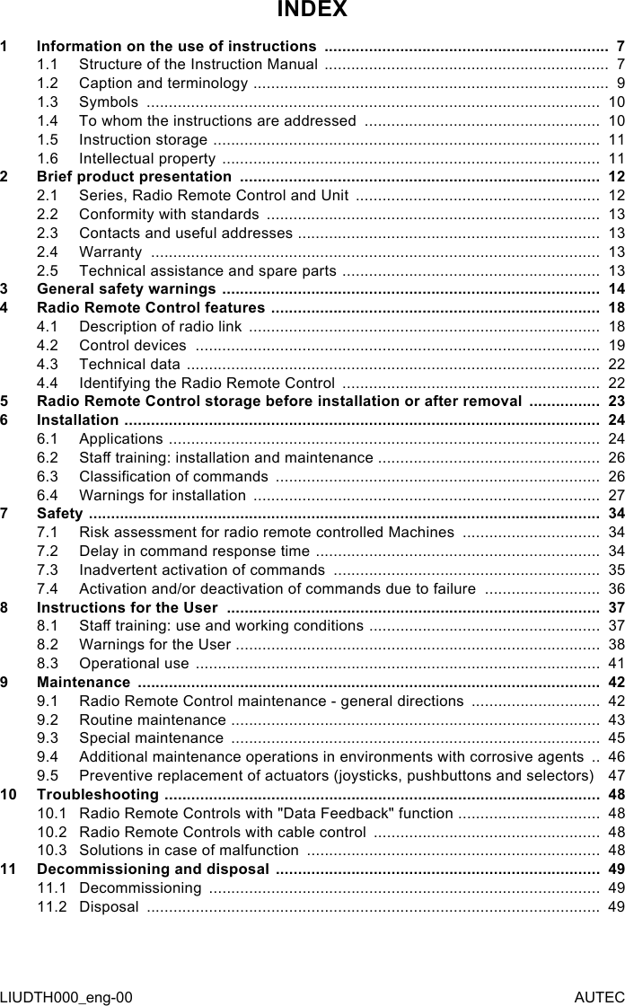 LIUDTH000_eng-00 AUTECINDEX1  Information on the use of instructions  ................................................................  71.1  Structure of the Instruction Manual  ................................................................  71.2  Caption and terminology  ................................................................................  91.3  Symbols  ......................................................................................................  101.4  To whom the instructions are addressed  .....................................................  101.5  Instruction storage  .......................................................................................  111.6  Intellectual property  .....................................................................................  112  Brief product presentation  .................................................................................  122.1  Series, Radio Remote Control and Unit  .......................................................  122.2  Conformity with standards  ...........................................................................  132.3  Contacts and useful addresses  ....................................................................  132.4  Warranty  .....................................................................................................  132.5  Technical assistance and spare parts  ..........................................................  133  General safety warnings  .....................................................................................  144  Radio Remote Control features  ..........................................................................  184.1  Description of radio link  ...............................................................................  184.2  Control devices  ...........................................................................................  194.3  Technical data  .............................................................................................  224.4  Identifying the Radio Remote Control  ..........................................................  225  Radio Remote Control storage before installation or after removal  ................  236  Installation  ...........................................................................................................  246.1  Applications  .................................................................................................  246.2  Sta training: installation and maintenance ..................................................  266.3  Classication of commands  .........................................................................  266.4  Warnings for installation  ..............................................................................  277  Safety  ...................................................................................................................  347.1  Risk assessment for radio remote controlled Machines  ...............................  347.2  Delay in command response time  ................................................................  347.3  Inadvertent activation of commands  ............................................................  357.4  Activation and/or deactivation of commands due to failure  ..........................  368 Instructions for the User  ....................................................................................  378.1  Sta training: use and working conditions  ....................................................  378.2  Warnings for the User  ..................................................................................  388.3  Operational use  ...........................................................................................  419  Maintenance  ........................................................................................................  429.1  Radio Remote Control maintenance - general directions  .............................  429.2  Routine maintenance  ...................................................................................  439.3  Special maintenance  ...................................................................................  459.4  Additional maintenance operations in environments with corrosive agents  ..  469.5  Preventive replacement of actuators (joysticks, pushbuttons and selectors)   4710 Troubleshooting  ..................................................................................................  4810.1  Radio Remote Controls with &quot;Data Feedback&quot; function  ................................  4810.2  Radio Remote Controls with cable control  ...................................................  4810.3  Solutions in case of malfunction  ..................................................................  4811 Decommissioning and disposal  .........................................................................  4911.1  Decommissioning  ........................................................................................  4911.2  Disposal  ......................................................................................................  49