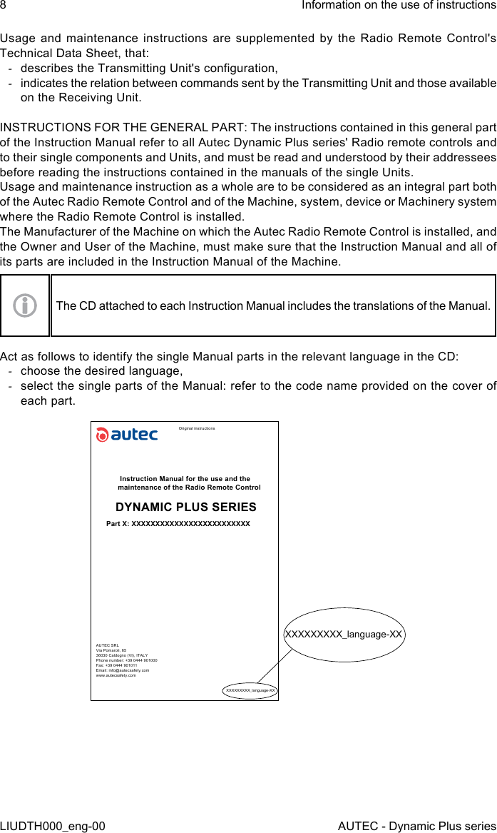 8LIUDTH000_eng-00Information on the use of instructionsAUTEC - Dynamic Plus seriesUsage and maintenance instructions are supplemented by the Radio Remote Control&apos;s Technical Data Sheet, that: -describes the Transmitting Unit&apos;s conguration, -indicates the relation between commands sent by the Transmitting Unit and those available on the Receiving Unit.INSTRUCTIONS FOR THE GENERAL PART: The instructions contained in this general part of the Instruction Manual refer to all Autec Dynamic Plus series&apos; Radio remote controls and to their single components and Units, and must be read and understood by their addressees before reading the instructions contained in the manuals of the single Units.Usage and maintenance instruction as a whole are to be considered as an integral part both of the Autec Radio Remote Control and of the Machine, system, device or Machinery system where the Radio Remote Control is installed.The Manufacturer of the Machine on which the Autec Radio Remote Control is installed, and the Owner and User of the Machine, must make sure that the Instruction Manual and all of its parts are included in the Instruction Manual of the Machine.The CD attached to each Instruction Manual includes the translations of the Manual.Act as follows to identify the single Manual parts in the relevant language in the CD: -choose the desired language, -select the single parts of the Manual: refer to the code name provided on the cover of each part.Original instructionsInstruction Manual for the use and the maintenance of the Radio Remote ControlDYNAMIC PLUS SERIESPart X: XXXXXXXXXXXXXXXXXXXXXXXXXAUTEC SRLVia Pomaroli, 6536030 Caldogno (VI), ITALYPhone number: +39 0444 901000Fax: +39 0444 901011Email: info@autecsafety.comwww.autecsafety.comXXXXXXXXX_language-XXXXXXXXXXX_language-XX