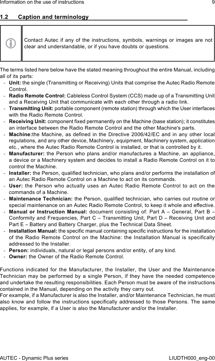 AUTEC - Dynamic Plus seriesInformation on the use of instructions 9LIUDTH000_eng-001.2  Caption and terminologyContact Autec if any of the instructions, symbols, warnings or images are not clear and understandable, or if you have doubts or questions.The terms listed here below have the stated meaning throughout the entire Manual, including all of its parts: -Unit: the single (Transmitting or Receiving) Units that comprise the Autec Radio Remote Control. -Radio Remote Control: Cableless Control System (CCS) made up of a Transmitting Unit and a Receiving Unit that communicate with each other through a radio link. -Transmitting Unit: portable component (remote station) through which the User interfaces with the Radio Remote Control. -Receiving Unit: component xed permanently on the Machine (base station); it constitutes an interface between the Radio Remote Control and the other Machine&apos;s parts. -Machine:the Machine, as dened in  the  Directive  2006/42/EC  and  in  any  other  local regulations, and any other device, Machinery, equipment, Machinery system, application etc., where the Autec Radio Remote Control is installed, or that is controlled by it. -Manufacturer: the Person who plans and/or manufactures a Machine, an appliance, a device or a Machinery system and decides to install a Radio Remote Control on it to control the Machine. -Installer: the Person, qualied technician, who plans and/or performs the installation of an Autec Radio Remote Control on a Machine to act on its commands. -User:  the Person who actually uses an Autec Radio Remote Control to act on the commands of a Machine. -Maintenance Technician: the Person, qualied technician, who carries out routine or special maintenance on an Autec Radio Remote Control, to keep it whole and eective. -Manual or Instruction Manual: document consisting of: Part A – General, Part B – Conformity and Frequencies, Part C – Transmitting Unit, Part D – Receiving Unit and Part E – Battery and Battery Charger, plus the Technical Data Sheet. -Installation Manual: the specic manual containing specic instructions for the installation of  the  Radio  Remote  Control  on  the Machine:  the  Installation  Manual  is  specically addressed to the Installer. -Person: individuals, natural or legal persons and/or entity, of any kind. -Owner: the Owner of the Radio Remote Control.Functions indicated for the Manufacturer, the Installer, the User and the Maintenance Technician may be performed by a single Person, if they have the needed competence and undertake the resulting responsibilities. Each Person must be aware of the instructions contained in the Manual, depending on the activity they carry out.For example, if a Manufacturer is also the Installer, and/or Maintenance Technician, he must also know and follow  the  instructions  specically  addressed to those Persons. The  same applies, for example, if a User is also the Manufacturer and/or the Installer.